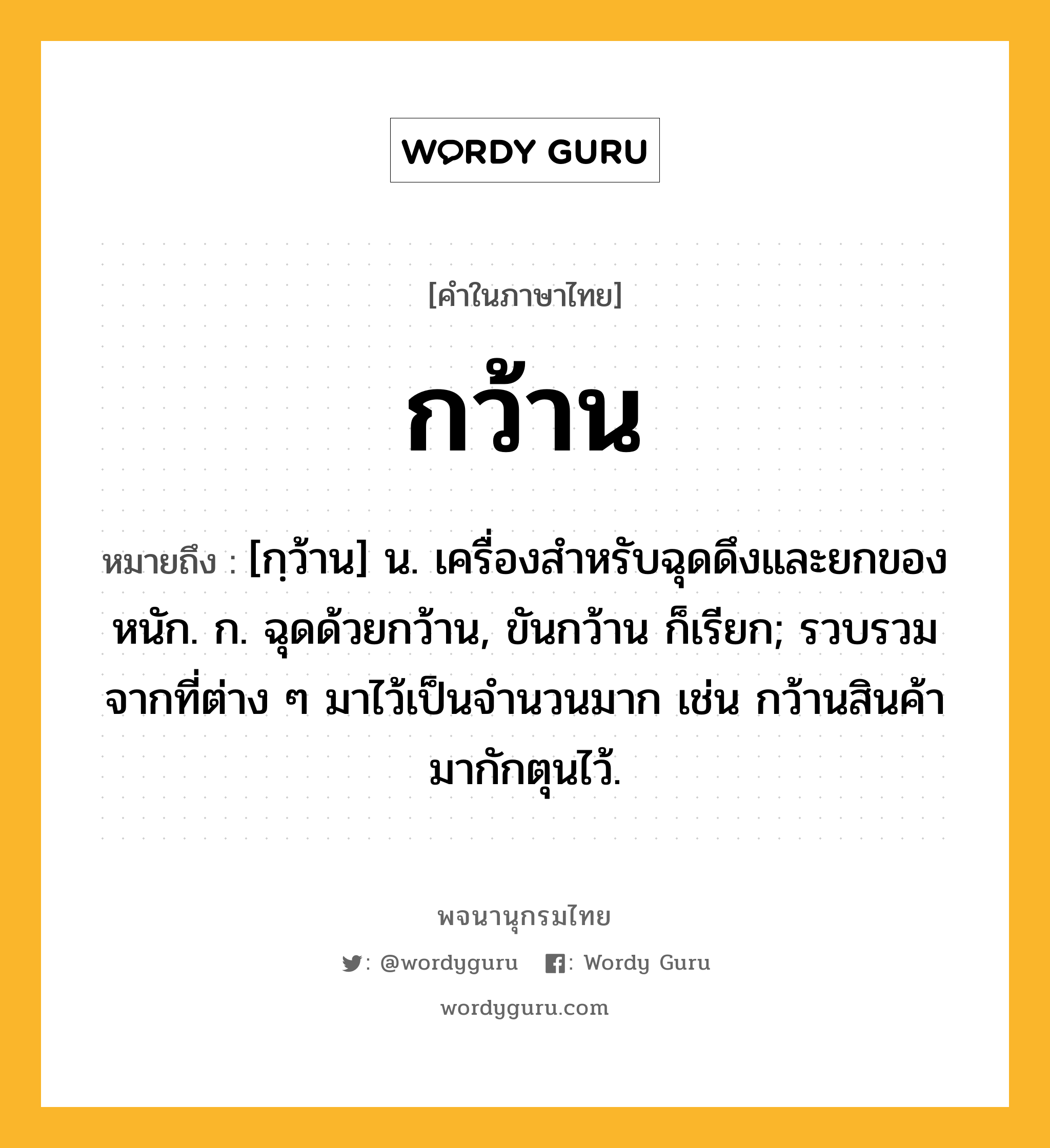 กว้าน ความหมาย หมายถึงอะไร?, คำในภาษาไทย กว้าน หมายถึง [กฺว้าน] น. เครื่องสําหรับฉุดดึงและยกของหนัก. ก. ฉุดด้วยกว้าน, ขันกว้าน ก็เรียก; รวบรวมจากที่ต่าง ๆ มาไว้เป็นจํานวนมาก เช่น กว้านสินค้ามากักตุนไว้.