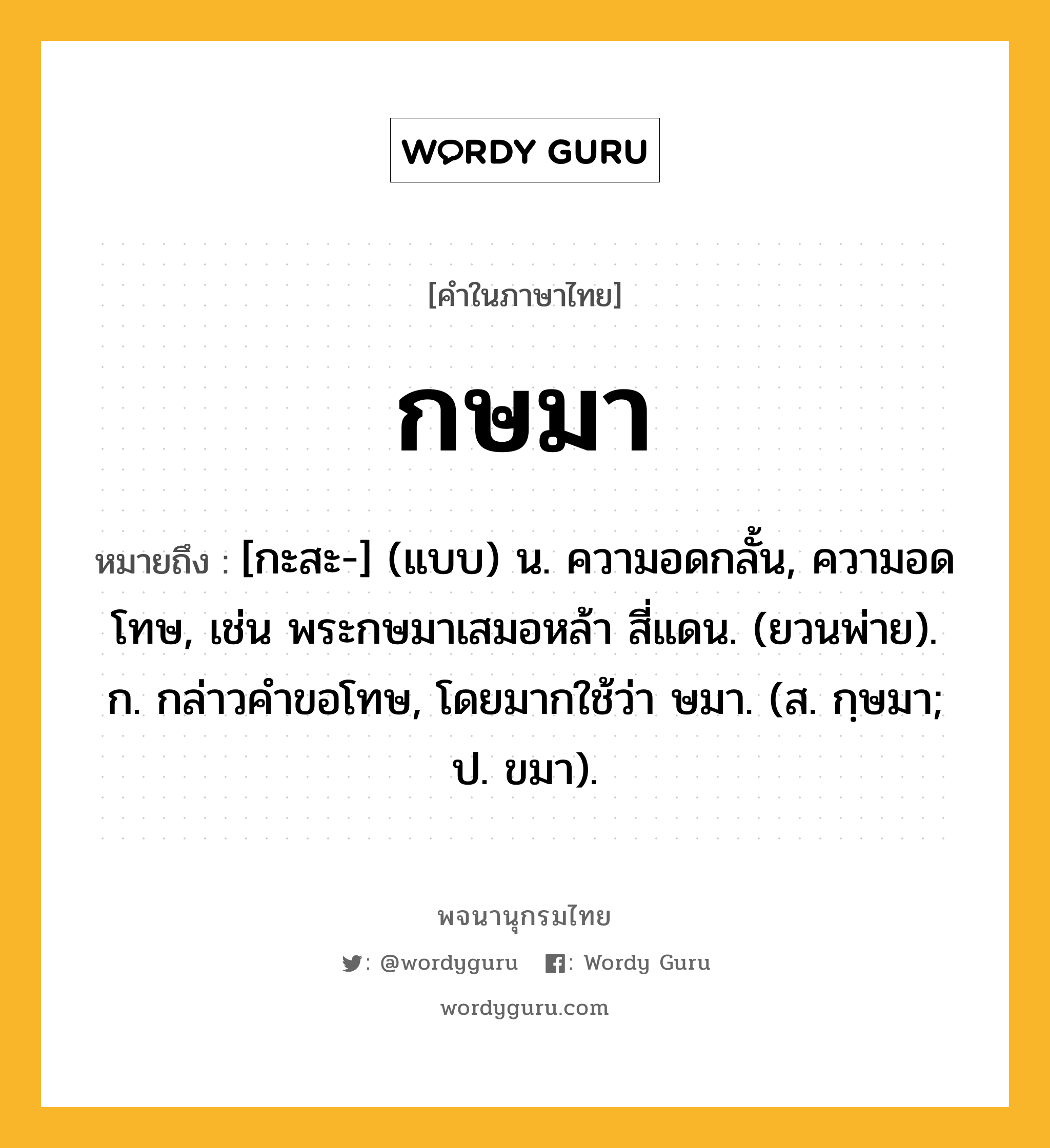 กษมา ความหมาย หมายถึงอะไร?, คำในภาษาไทย กษมา หมายถึง [กะสะ-] (แบบ) น. ความอดกลั้น, ความอดโทษ, เช่น พระกษมาเสมอหล้า สี่แดน. (ยวนพ่าย). ก. กล่าวคําขอโทษ, โดยมากใช้ว่า ษมา. (ส. กฺษมา; ป. ขมา).