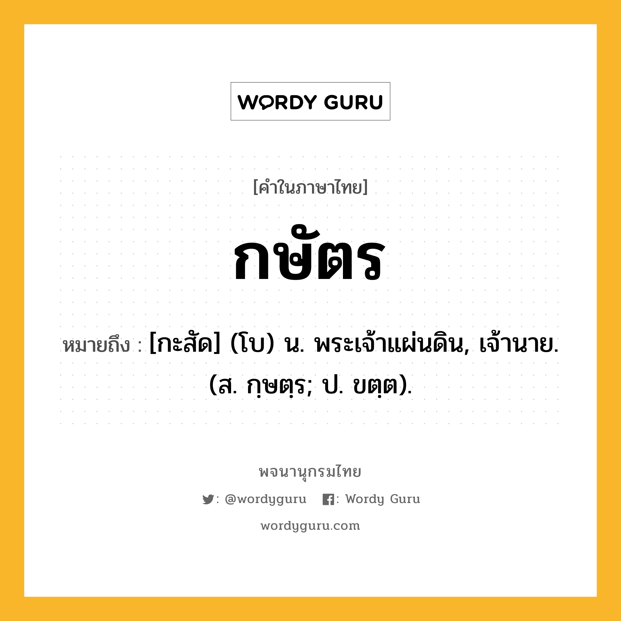 กษัตร ความหมาย หมายถึงอะไร?, คำในภาษาไทย กษัตร หมายถึง [กะสัด] (โบ) น. พระเจ้าแผ่นดิน, เจ้านาย. (ส. กฺษตฺร; ป. ขตฺต).