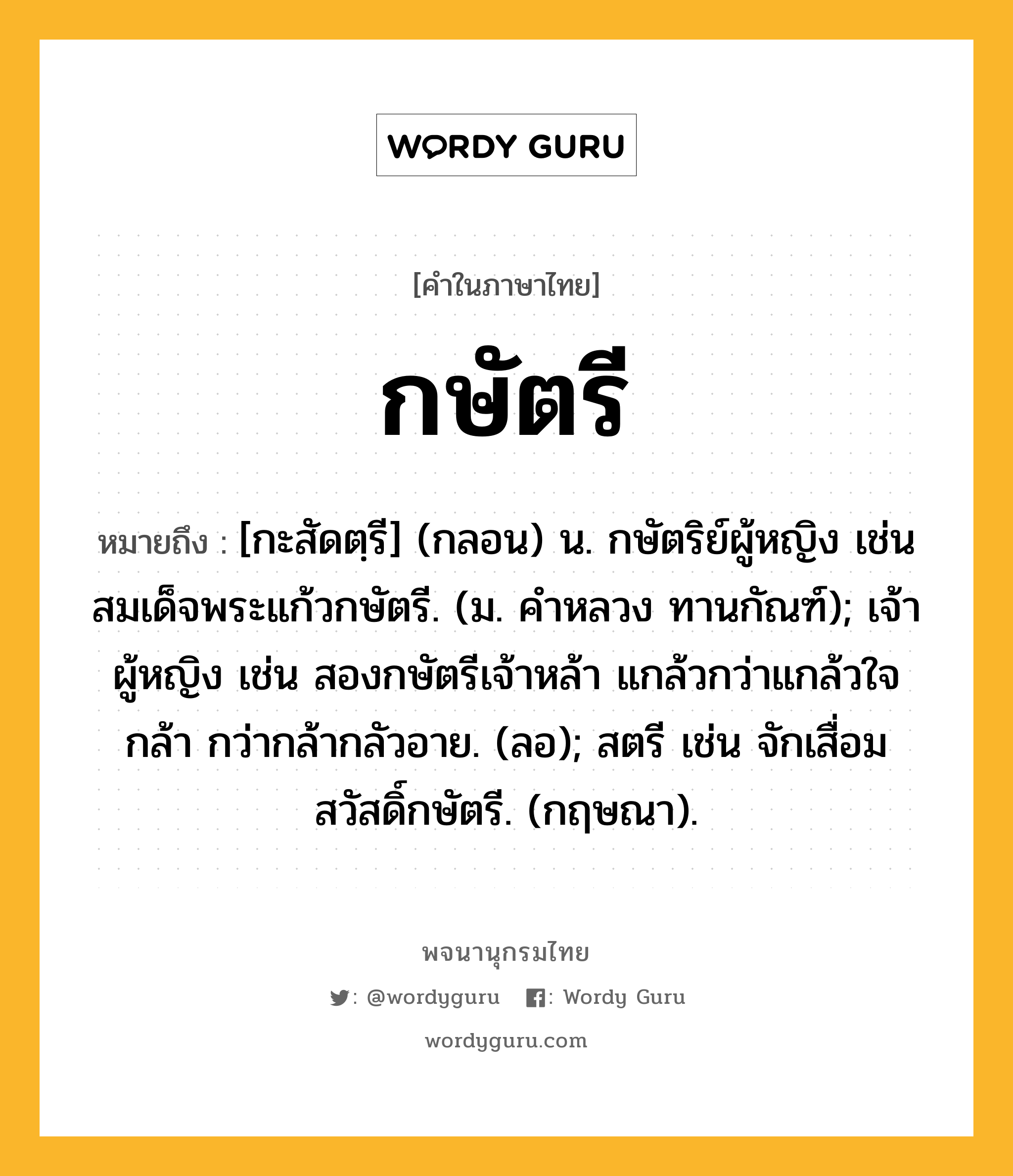 กษัตรี ความหมาย หมายถึงอะไร?, คำในภาษาไทย กษัตรี หมายถึง [กะสัดตฺรี] (กลอน) น. กษัตริย์ผู้หญิง เช่น สมเด็จพระแก้วกษัตรี. (ม. คําหลวง ทานกัณฑ์); เจ้าผู้หญิง เช่น สองกษัตรีเจ้าหล้า แกล้วกว่าแกล้วใจกล้า กว่ากล้ากลัวอาย. (ลอ); สตรี เช่น จักเสื่อมสวัสดิ์กษัตรี. (กฤษณา).