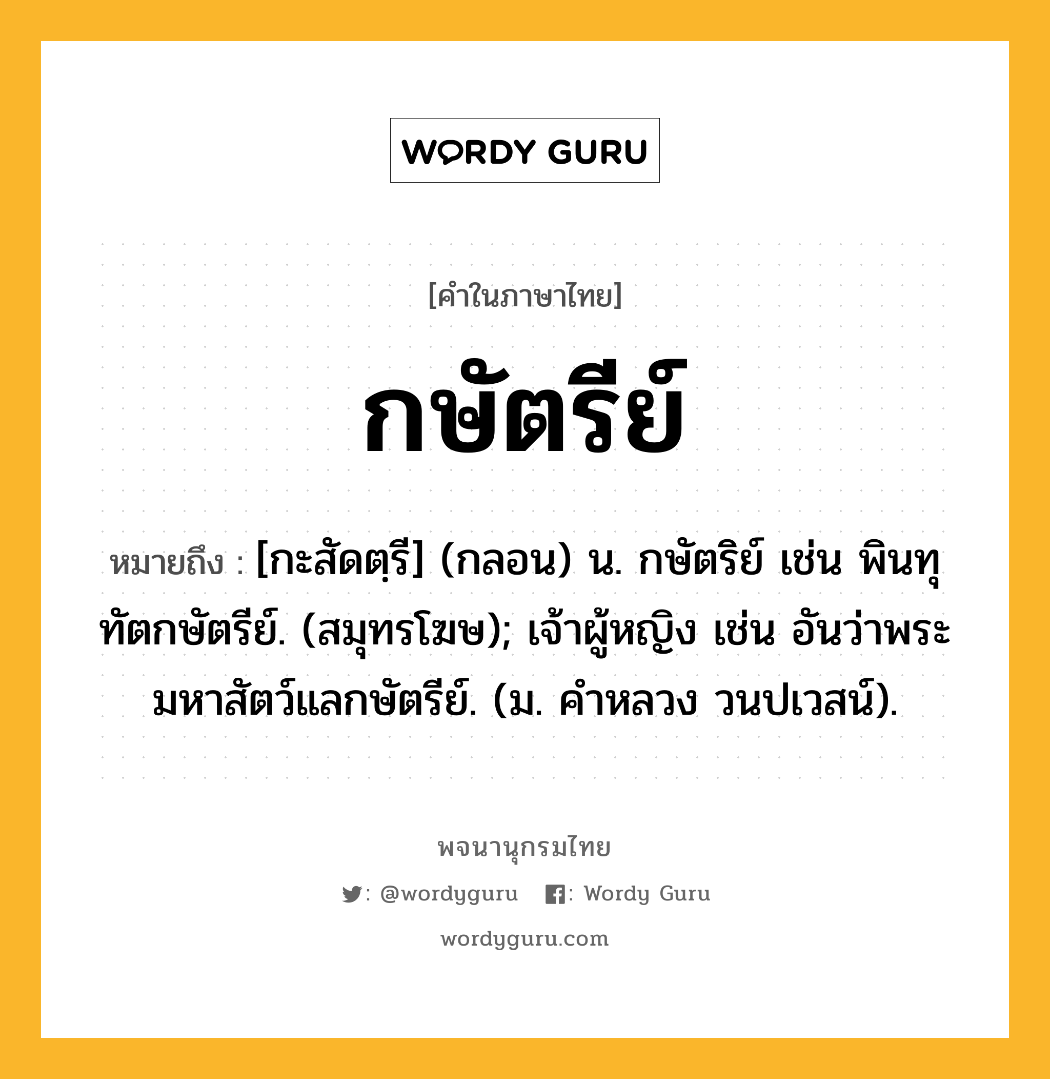 กษัตรีย์ ความหมาย หมายถึงอะไร?, คำในภาษาไทย กษัตรีย์ หมายถึง [กะสัดตฺรี] (กลอน) น. กษัตริย์ เช่น พินทุทัตกษัตรีย์. (สมุทรโฆษ); เจ้าผู้หญิง เช่น อันว่าพระมหาสัตว์แลกษัตรีย์. (ม. คําหลวง วนปเวสน์).