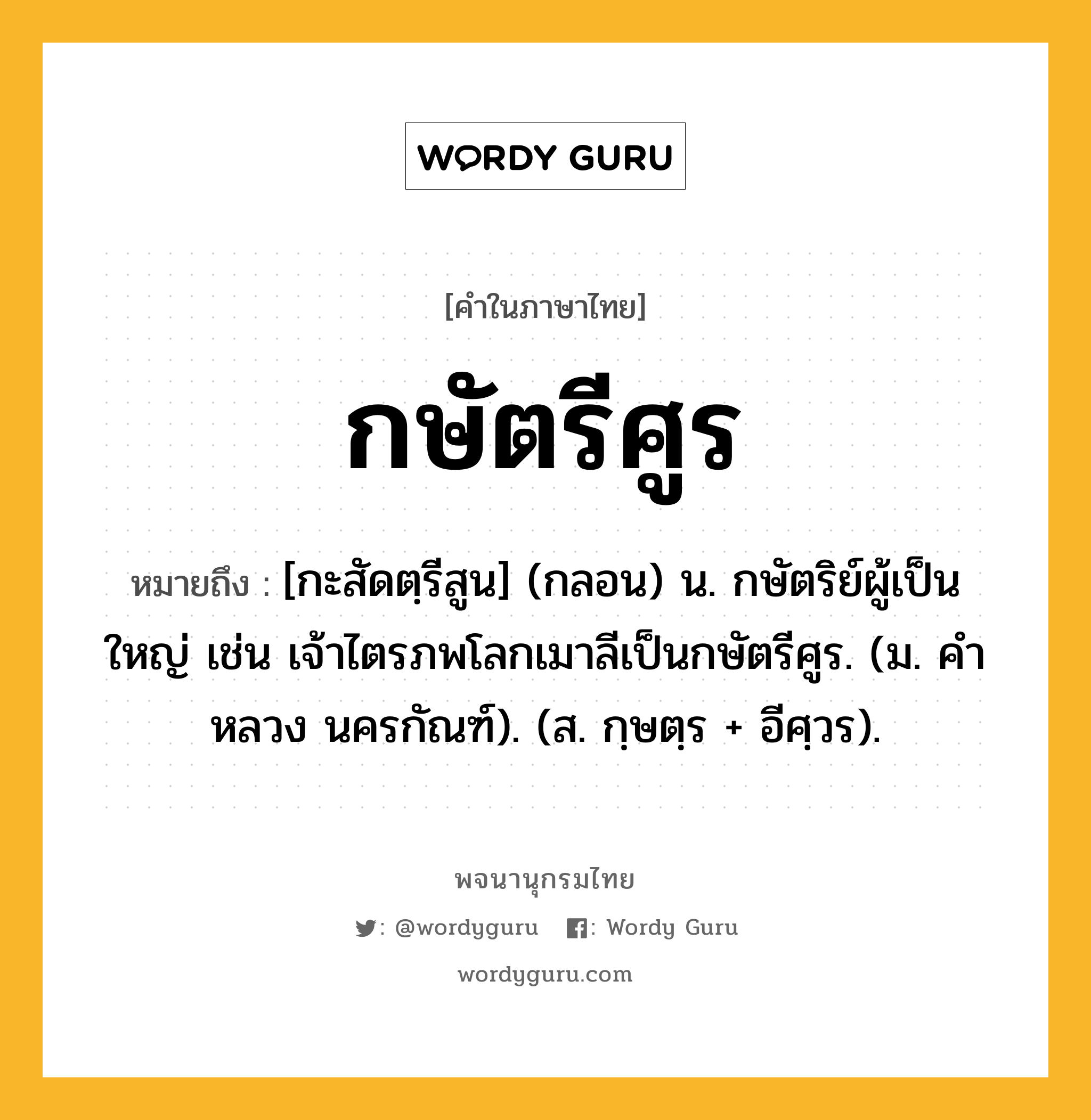 กษัตรีศูร ความหมาย หมายถึงอะไร?, คำในภาษาไทย กษัตรีศูร หมายถึง [กะสัดตฺรีสูน] (กลอน) น. กษัตริย์ผู้เป็นใหญ่ เช่น เจ้าไตรภพโลกเมาลีเป็นกษัตรีศูร. (ม. คําหลวง นครกัณฑ์). (ส. กฺษตฺร + อีศฺวร).