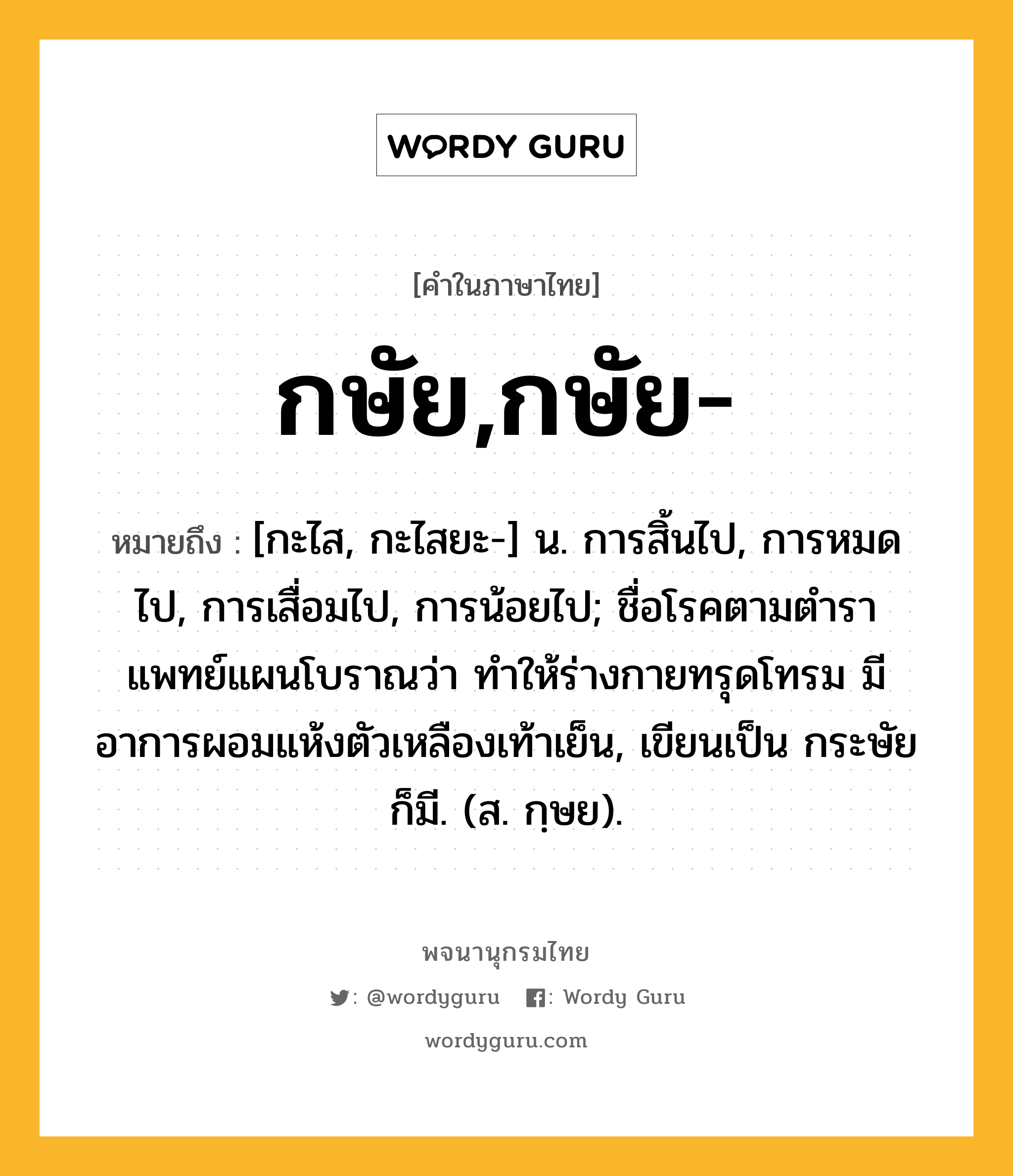 กษัย,กษัย- ความหมาย หมายถึงอะไร?, คำในภาษาไทย กษัย,กษัย- หมายถึง [กะไส, กะไสยะ-] น. การสิ้นไป, การหมดไป, การเสื่อมไป, การน้อยไป; ชื่อโรคตามตำราแพทย์แผนโบราณว่า ทำให้ร่างกายทรุดโทรม มีอาการผอมแห้งตัวเหลืองเท้าเย็น, เขียนเป็น กระษัย ก็มี. (ส. กฺษย).