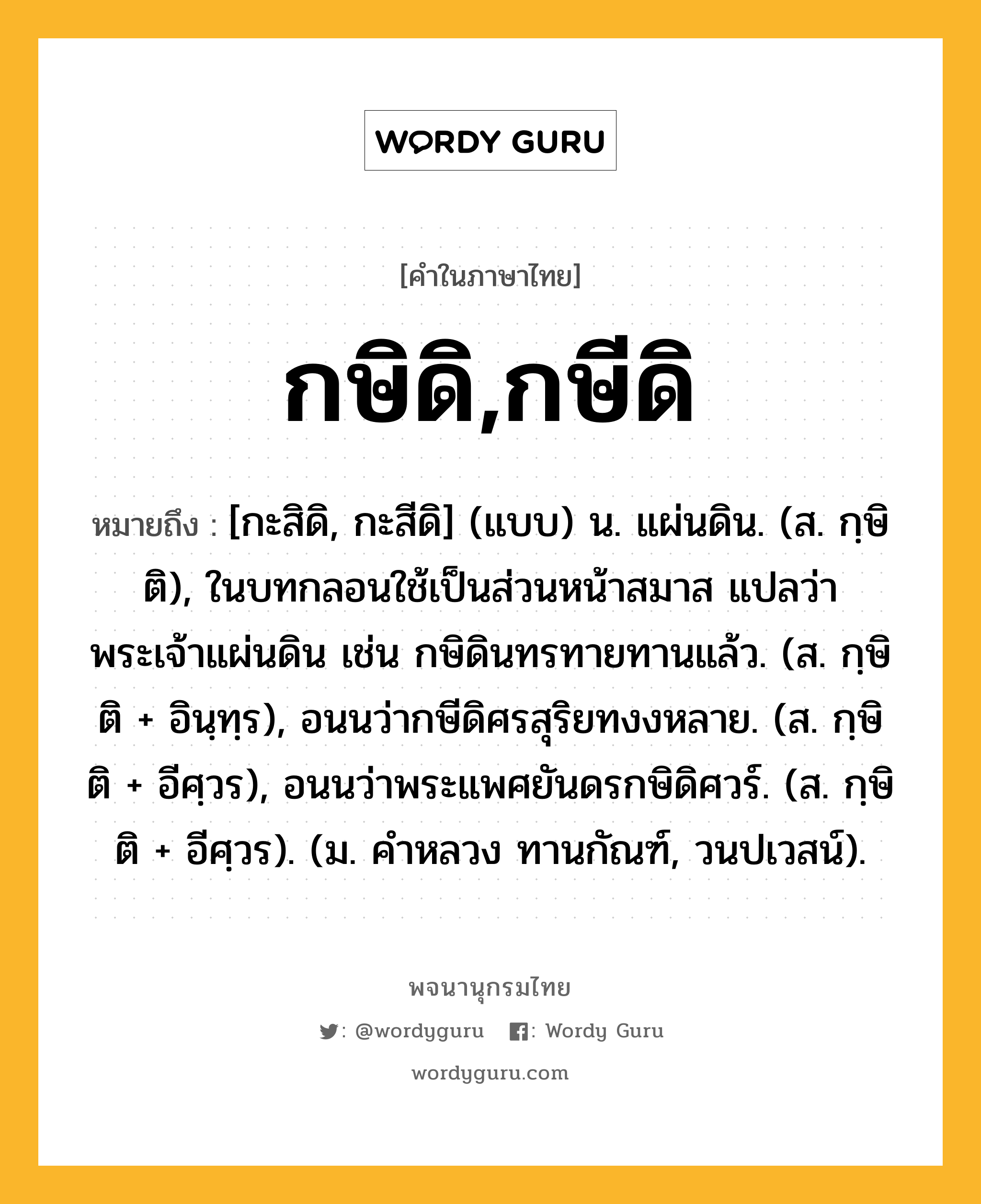 กษิดิ,กษีดิ ความหมาย หมายถึงอะไร?, คำในภาษาไทย กษิดิ,กษีดิ หมายถึง [กะสิดิ, กะสีดิ] (แบบ) น. แผ่นดิน. (ส. กฺษิติ), ในบทกลอนใช้เป็นส่วนหน้าสมาส แปลว่า พระเจ้าแผ่นดิน เช่น กษิดินทรทายทานแล้ว. (ส. กฺษิติ + อินฺทฺร), อนนว่ากษีดิศรสุริยทงงหลาย. (ส. กฺษิติ + อีศฺวร), อนนว่าพระแพศยันดรกษิดิศวร์. (ส. กฺษิติ + อีศฺวร). (ม. คําหลวง ทานกัณฑ์, วนปเวสน์).