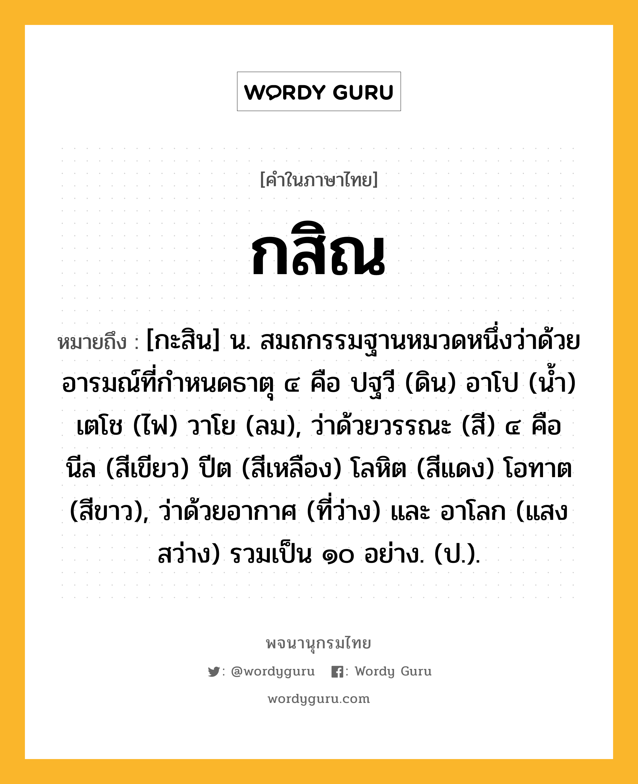 กสิณ ความหมาย หมายถึงอะไร?, คำในภาษาไทย กสิณ หมายถึง [กะสิน] น. สมถกรรมฐานหมวดหนึ่งว่าด้วยอารมณ์ที่กําหนดธาตุ ๔ คือ ปฐวี (ดิน) อาโป (นํ้า) เตโช (ไฟ) วาโย (ลม), ว่าด้วยวรรณะ (สี) ๔ คือ นีล (สีเขียว) ปีต (สีเหลือง) โลหิต (สีแดง) โอทาต (สีขาว), ว่าด้วยอากาศ (ที่ว่าง) และ อาโลก (แสงสว่าง) รวมเป็น ๑๐ อย่าง. (ป.).