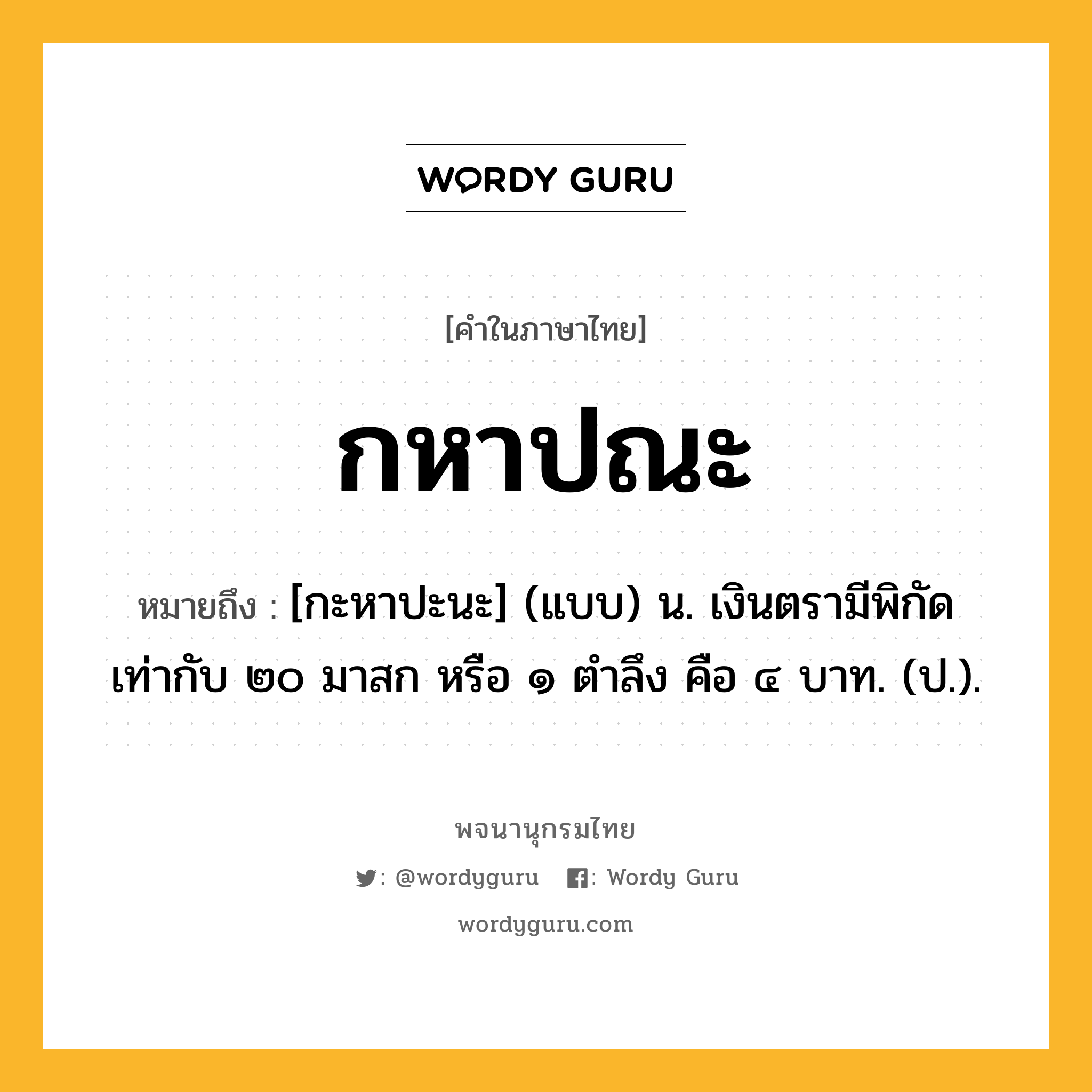 กหาปณะ ความหมาย หมายถึงอะไร?, คำในภาษาไทย กหาปณะ หมายถึง [กะหาปะนะ] (แบบ) น. เงินตรามีพิกัดเท่ากับ ๒๐ มาสก หรือ ๑ ตําลึง คือ ๔ บาท. (ป.).