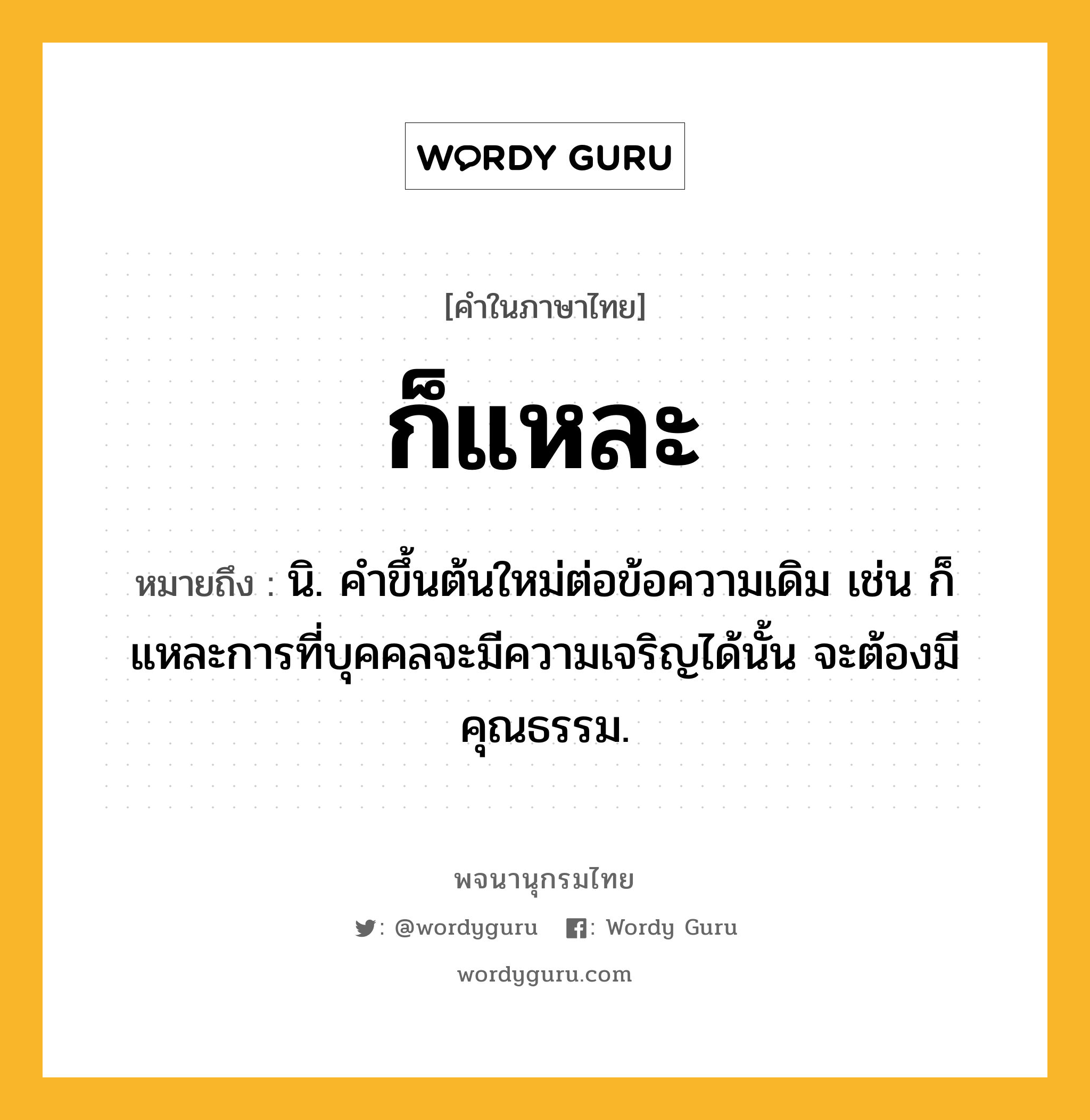 ก็แหละ ความหมาย หมายถึงอะไร?, คำในภาษาไทย ก็แหละ หมายถึง นิ. คําขึ้นต้นใหม่ต่อข้อความเดิม เช่น ก็แหละการที่บุคคลจะมีความเจริญได้นั้น จะต้องมีคุณธรรม.