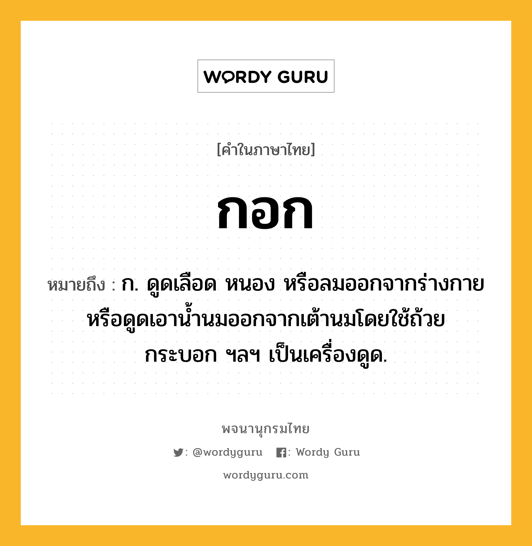 กอก ความหมาย หมายถึงอะไร?, คำในภาษาไทย กอก หมายถึง ก. ดูดเลือด หนอง หรือลมออกจากร่างกายหรือดูดเอานํ้านมออกจากเต้านมโดยใช้ถ้วย กระบอก ฯลฯ เป็นเครื่องดูด.