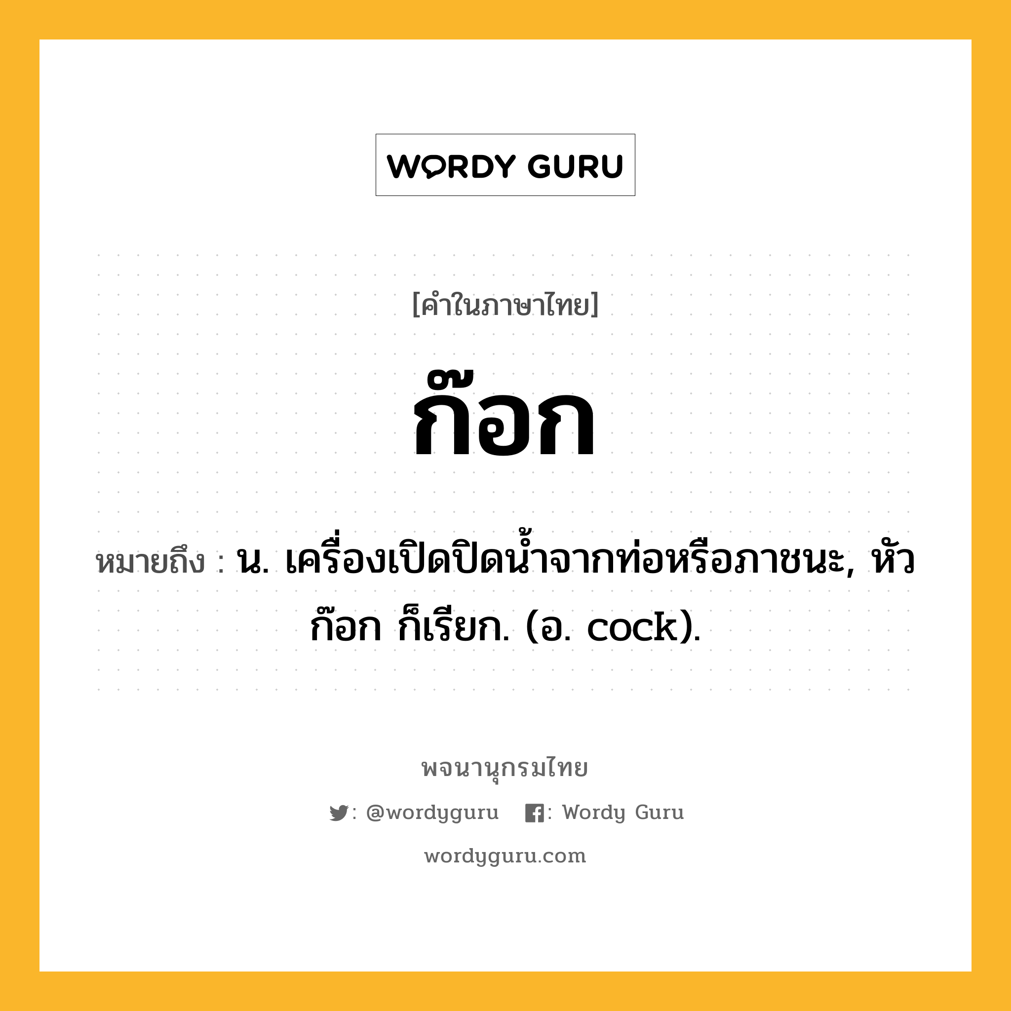 ก๊อก ความหมาย หมายถึงอะไร?, คำในภาษาไทย ก๊อก หมายถึง น. เครื่องเปิดปิดนํ้าจากท่อหรือภาชนะ, หัวก๊อก ก็เรียก. (อ. cock).