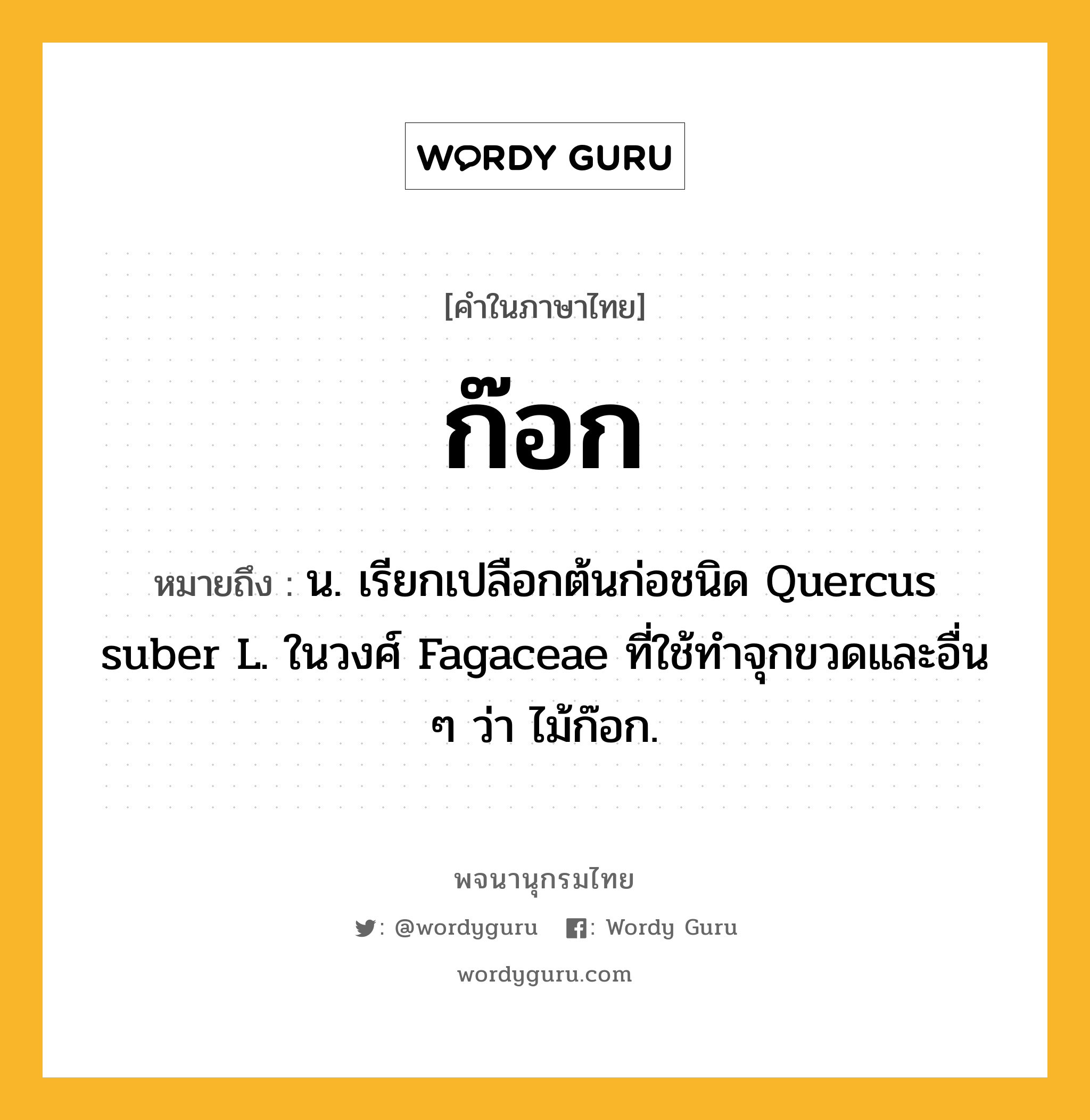 ก๊อก ความหมาย หมายถึงอะไร?, คำในภาษาไทย ก๊อก หมายถึง น. เรียกเปลือกต้นก่อชนิด Quercus suber L. ในวงศ์ Fagaceae ที่ใช้ทําจุกขวดและอื่น ๆ ว่า ไม้ก๊อก.