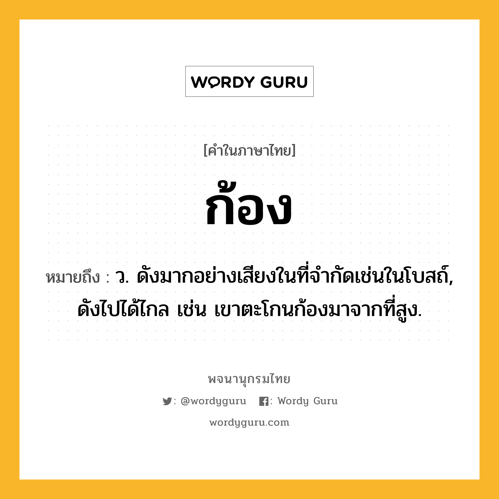 ก้อง ความหมาย หมายถึงอะไร?, คำในภาษาไทย ก้อง หมายถึง ว. ดังมากอย่างเสียงในที่จํากัดเช่นในโบสถ์, ดังไปได้ไกล เช่น เขาตะโกนก้องมาจากที่สูง.