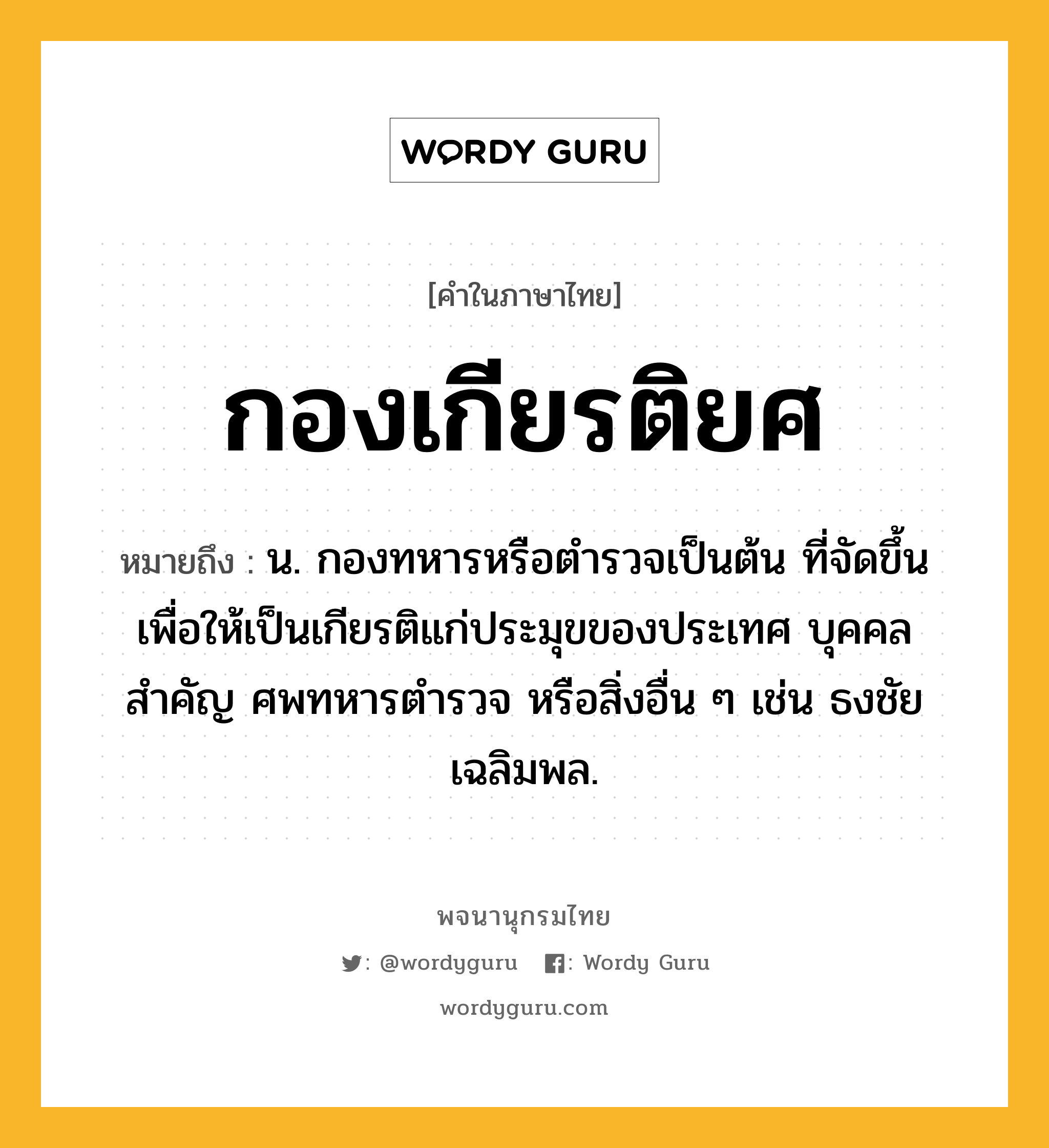 กองเกียรติยศ ความหมาย หมายถึงอะไร?, คำในภาษาไทย กองเกียรติยศ หมายถึง น. กองทหารหรือตํารวจเป็นต้น ที่จัดขึ้นเพื่อให้เป็นเกียรติแก่ประมุขของประเทศ บุคคลสําคัญ ศพทหารตํารวจ หรือสิ่งอื่น ๆ เช่น ธงชัยเฉลิมพล.