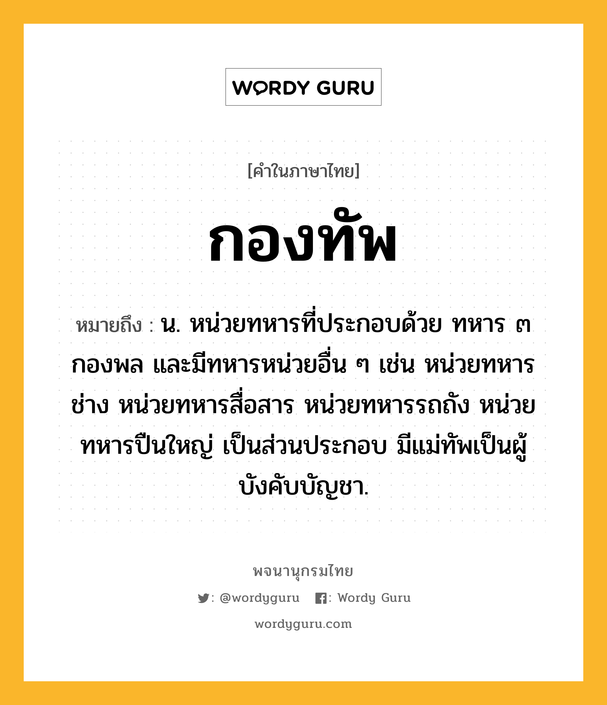 กองทัพ ความหมาย หมายถึงอะไร?, คำในภาษาไทย กองทัพ หมายถึง น. หน่วยทหารที่ประกอบด้วย ทหาร ๓ กองพล และมีทหารหน่วยอื่น ๆ เช่น หน่วยทหารช่าง หน่วยทหารสื่อสาร หน่วยทหารรถถัง หน่วยทหารปืนใหญ่ เป็นส่วนประกอบ มีแม่ทัพเป็นผู้บังคับบัญชา.