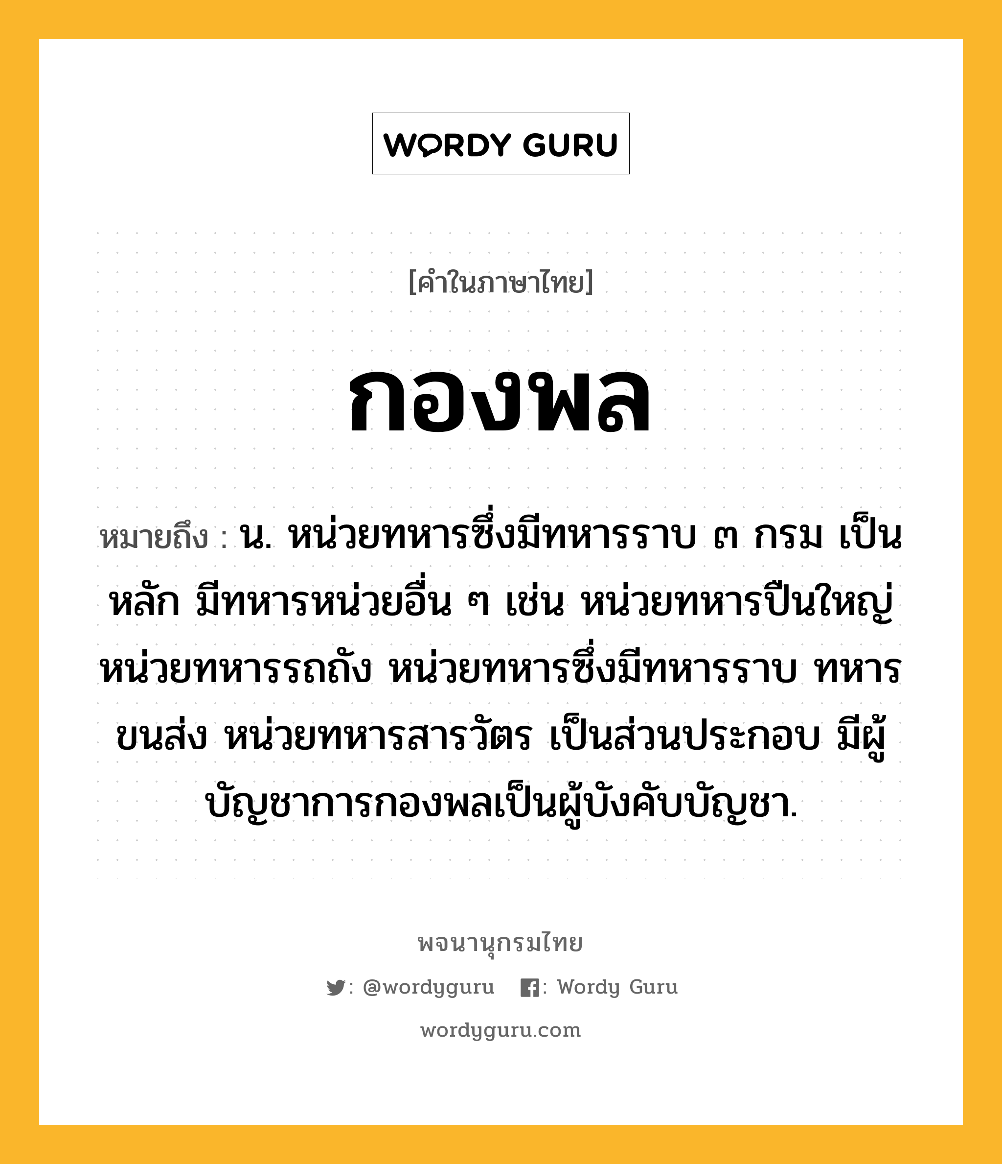 กองพล ความหมาย หมายถึงอะไร?, คำในภาษาไทย กองพล หมายถึง น. หน่วยทหารซึ่งมีทหารราบ ๓ กรม เป็นหลัก มีทหารหน่วยอื่น ๆ เช่น หน่วยทหารปืนใหญ่ หน่วยทหารรถถัง หน่วยทหารซึ่งมีทหารราบ ทหารขนส่ง หน่วยทหารสารวัตร เป็นส่วนประกอบ มีผู้บัญชาการกองพลเป็นผู้บังคับบัญชา.