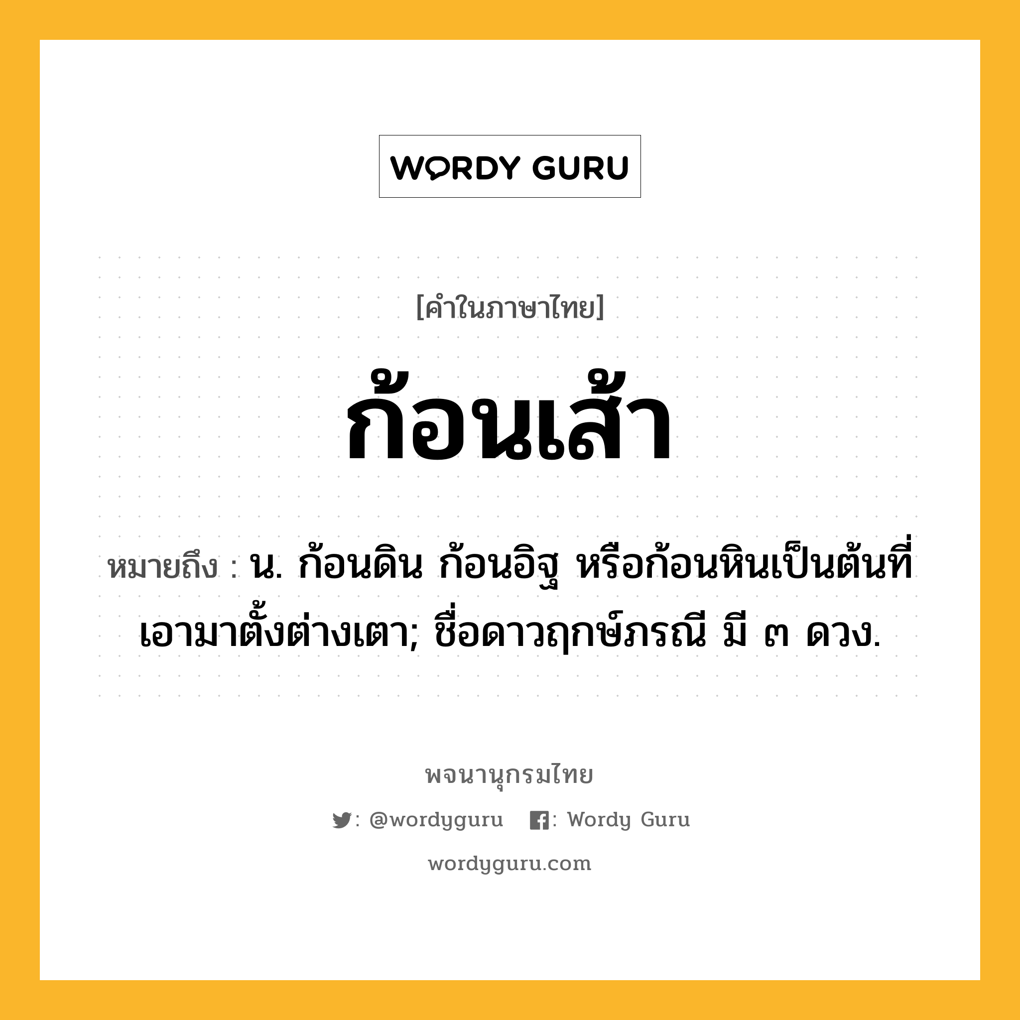 ก้อนเส้า ความหมาย หมายถึงอะไร?, คำในภาษาไทย ก้อนเส้า หมายถึง น. ก้อนดิน ก้อนอิฐ หรือก้อนหินเป็นต้นที่เอามาตั้งต่างเตา; ชื่อดาวฤกษ์ภรณี มี ๓ ดวง.