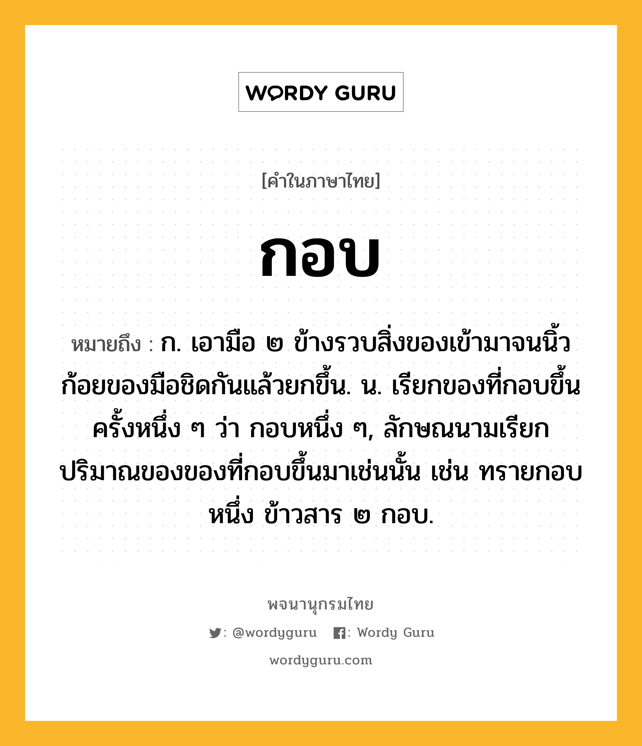 กอบ ความหมาย หมายถึงอะไร?, คำในภาษาไทย กอบ หมายถึง ก. เอามือ ๒ ข้างรวบสิ่งของเข้ามาจนนิ้วก้อยของมือชิดกันแล้วยกขึ้น. น. เรียกของที่กอบขึ้นครั้งหนึ่ง ๆ ว่า กอบหนึ่ง ๆ, ลักษณนามเรียกปริมาณของของที่กอบขึ้นมาเช่นนั้น เช่น ทรายกอบหนึ่ง ข้าวสาร ๒ กอบ.