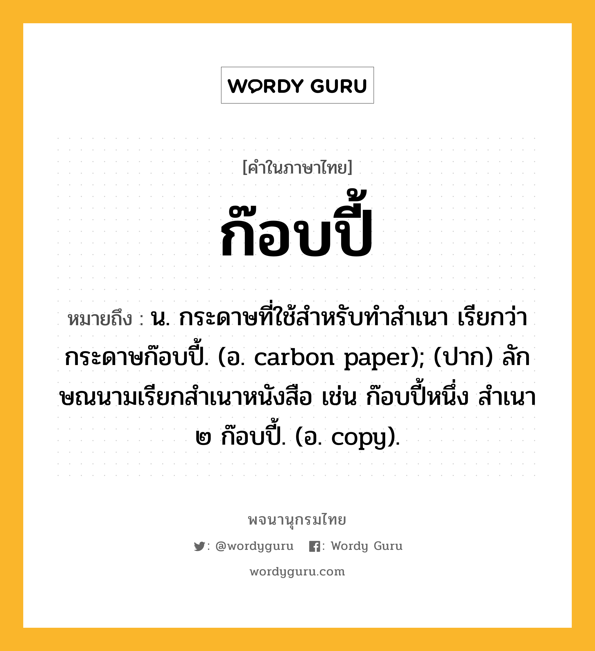 ก๊อบปี้ ความหมาย หมายถึงอะไร?, คำในภาษาไทย ก๊อบปี้ หมายถึง น. กระดาษที่ใช้สําหรับทําสําเนา เรียกว่า กระดาษก๊อบปี้. (อ. carbon paper); (ปาก) ลักษณนามเรียกสําเนาหนังสือ เช่น ก๊อบปี้หนึ่ง สําเนา ๒ ก๊อบปี้. (อ. copy).