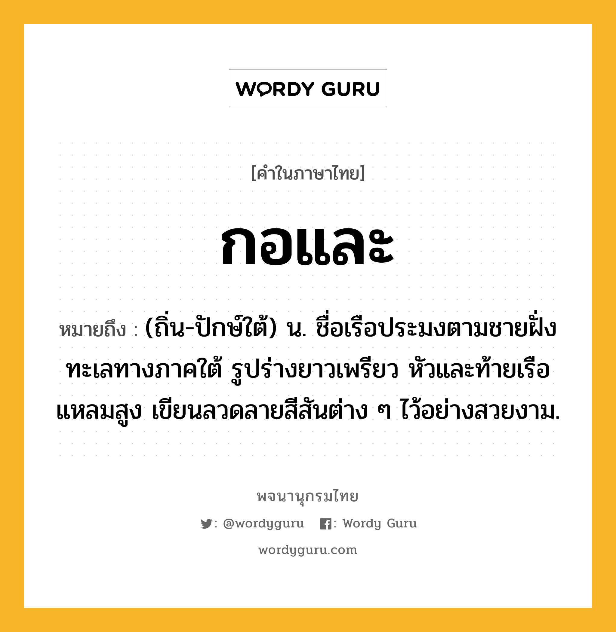 กอและ ความหมาย หมายถึงอะไร?, คำในภาษาไทย กอและ หมายถึง (ถิ่น-ปักษ์ใต้) น. ชื่อเรือประมงตามชายฝั่งทะเลทางภาคใต้ รูปร่างยาวเพรียว หัวและท้ายเรือแหลมสูง เขียนลวดลายสีสันต่าง ๆ ไว้อย่างสวยงาม.