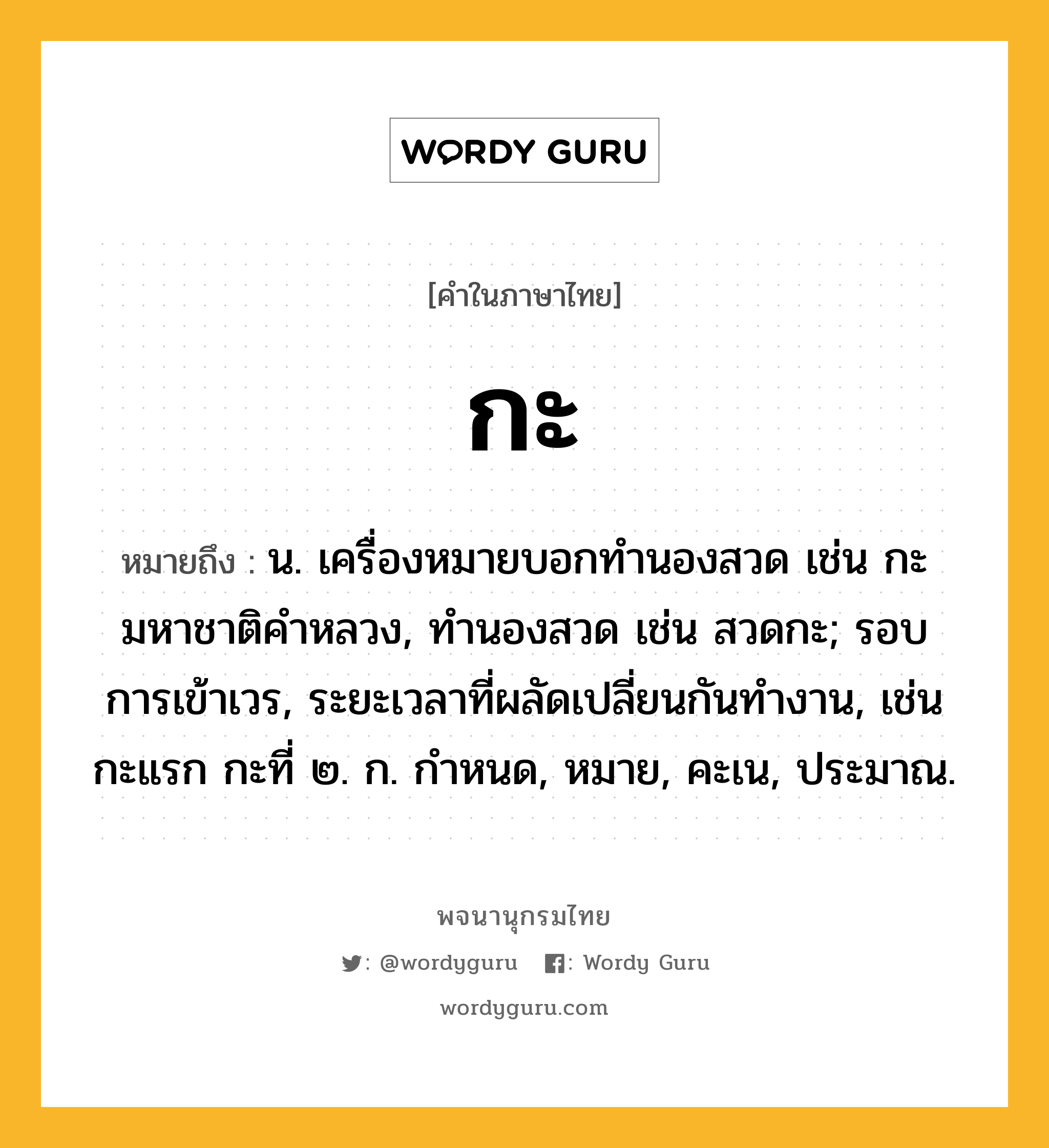 กะ ความหมาย หมายถึงอะไร?, คำในภาษาไทย กะ หมายถึง น. เครื่องหมายบอกทํานองสวด เช่น กะมหาชาติคําหลวง, ทํานองสวด เช่น สวดกะ; รอบการเข้าเวร, ระยะเวลาที่ผลัดเปลี่ยนกันทํางาน, เช่น กะแรก กะที่ ๒. ก. กําหนด, หมาย, คะเน, ประมาณ.