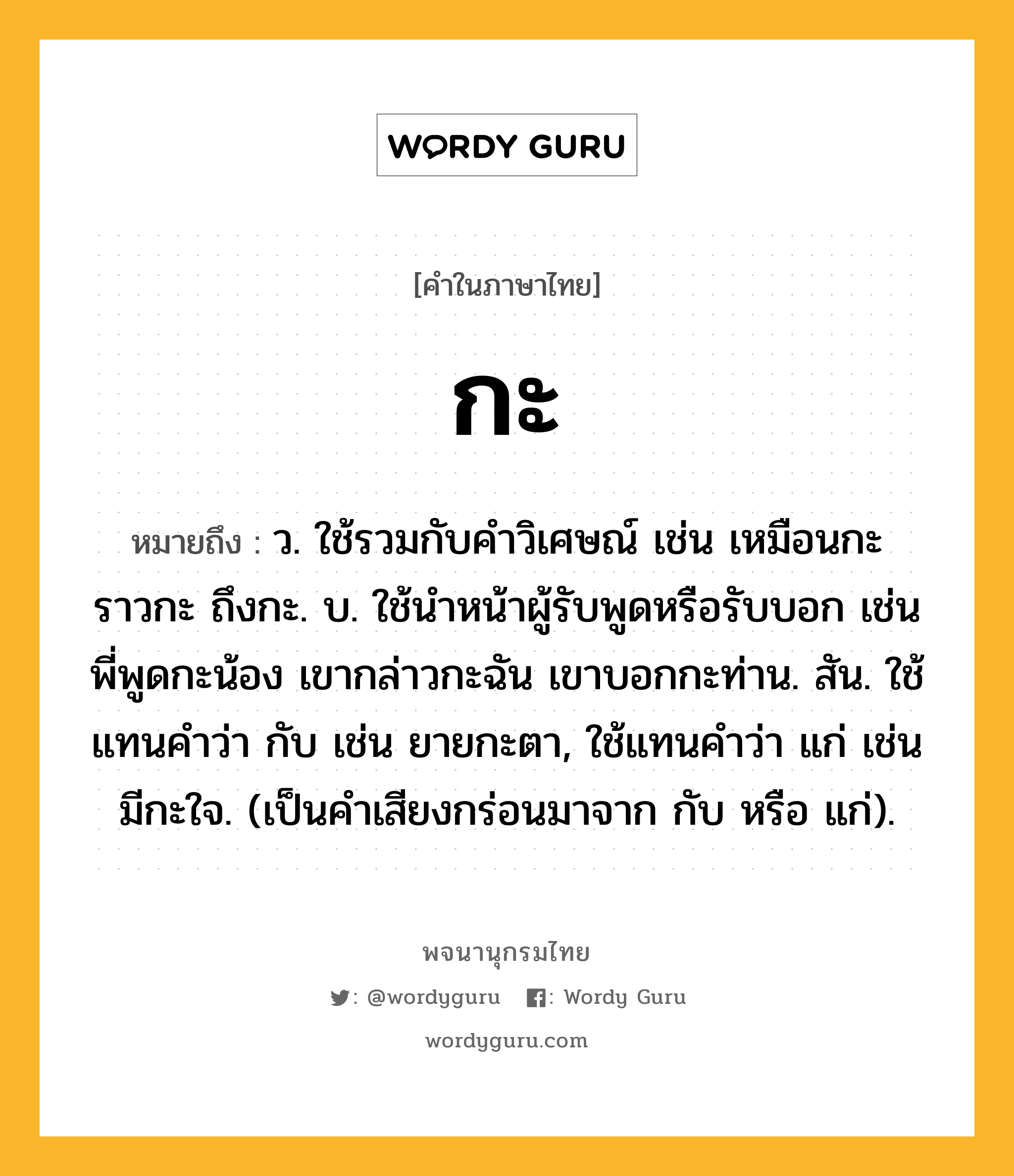 กะ ความหมาย หมายถึงอะไร?, คำในภาษาไทย กะ หมายถึง ว. ใช้รวมกับคําวิเศษณ์ เช่น เหมือนกะ ราวกะ ถึงกะ. บ. ใช้นําหน้าผู้รับพูดหรือรับบอก เช่น พี่พูดกะน้อง เขากล่าวกะฉัน เขาบอกกะท่าน. สัน. ใช้แทนคําว่า กับ เช่น ยายกะตา, ใช้แทนคําว่า แก่ เช่น มีกะใจ. (เป็นคําเสียงกร่อนมาจาก กับ หรือ แก่).