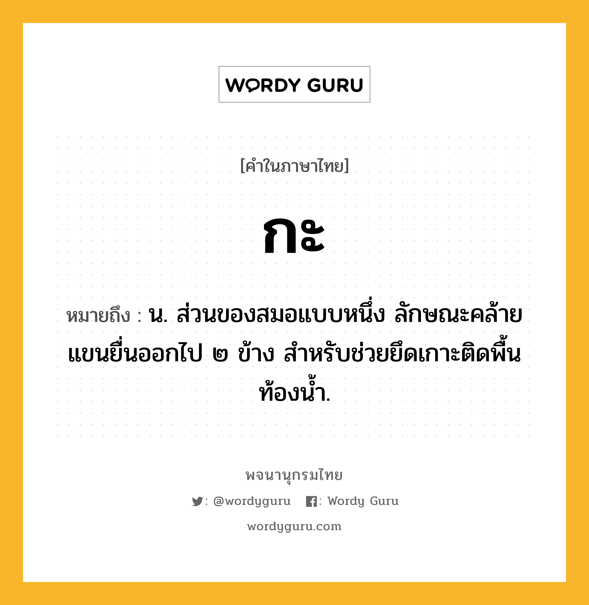 กะ ความหมาย หมายถึงอะไร?, คำในภาษาไทย กะ หมายถึง น. ส่วนของสมอแบบหนึ่ง ลักษณะคล้ายแขนยื่นออกไป ๒ ข้าง สำหรับช่วยยึดเกาะติดพื้นท้องน้ำ.