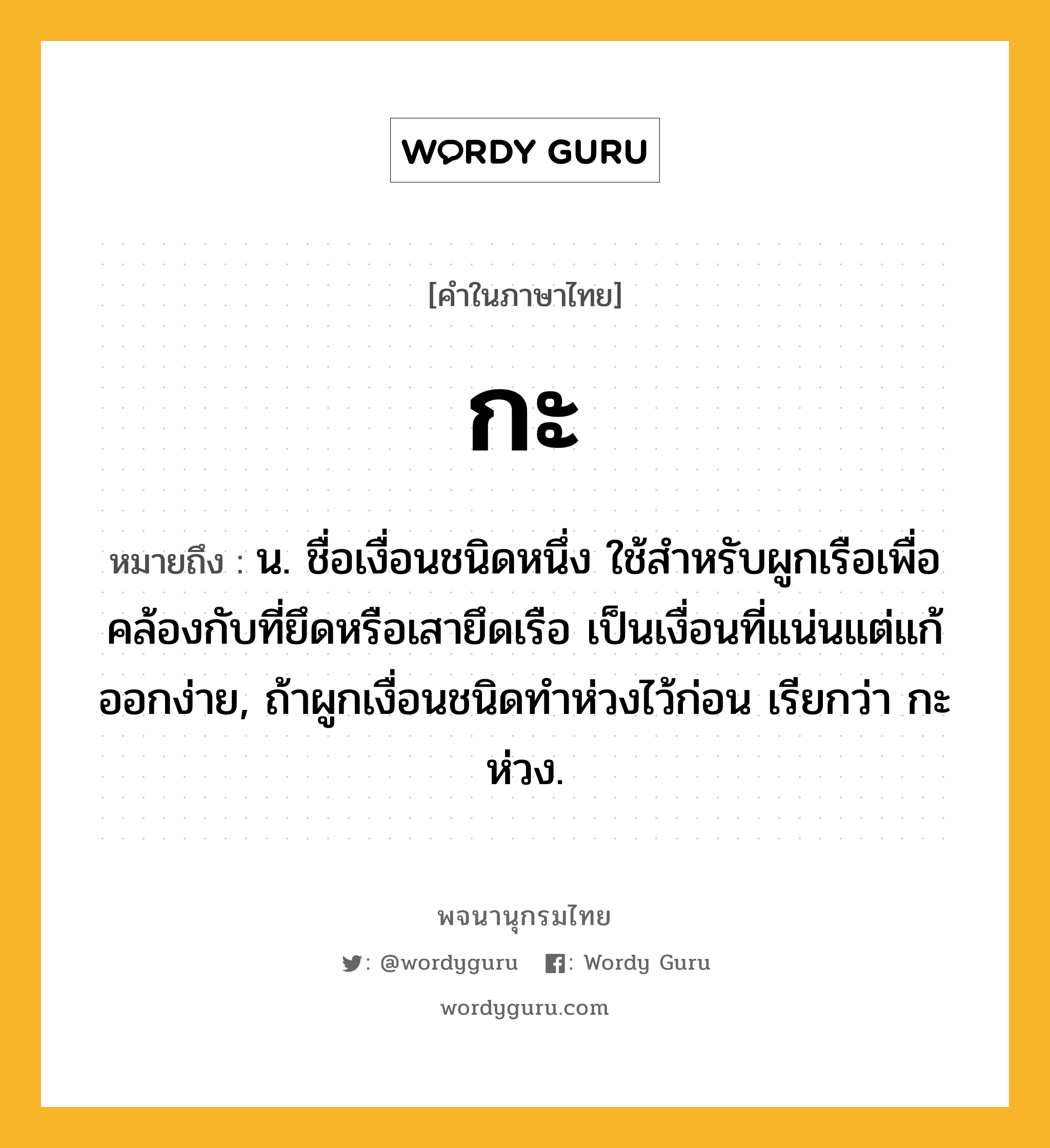 กะ ความหมาย หมายถึงอะไร?, คำในภาษาไทย กะ หมายถึง น. ชื่อเงื่อนชนิดหนึ่ง ใช้สำหรับผูกเรือเพื่อคล้องกับที่ยึดหรือเสายึดเรือ เป็นเงื่อนที่แน่นแต่แก้ออกง่าย, ถ้าผูกเงื่อนชนิดทำห่วงไว้ก่อน เรียกว่า กะห่วง.