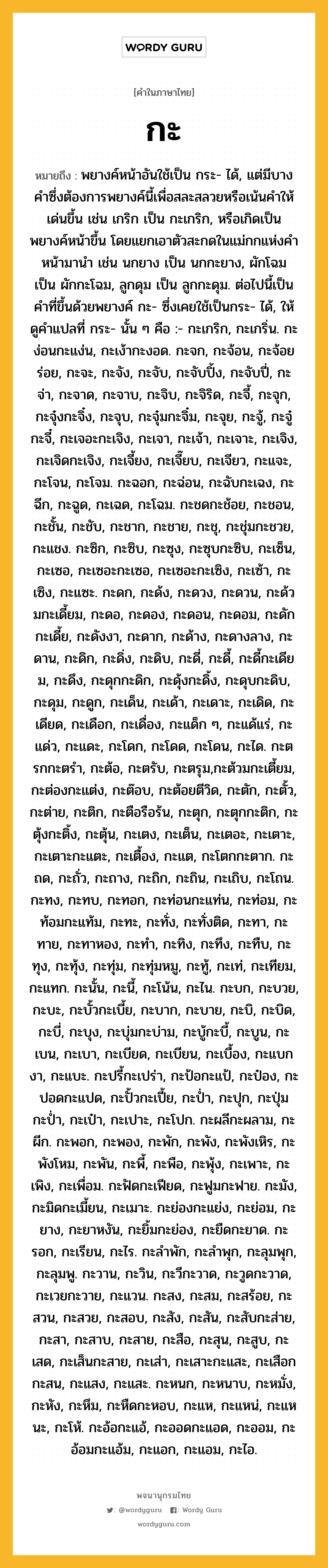 กะ ความหมาย หมายถึงอะไร?, คำในภาษาไทย กะ หมายถึง พยางค์หน้าอันใช้เป็น กระ- ได้, แต่มีบางคําซึ่งต้องการพยางค์นี้เพื่อสละสลวยหรือเน้นคําให้เด่นขึ้น เช่น เกริก เป็น กะเกริก, หรือเกิดเป็นพยางค์หน้าขึ้น โดยแยกเอาตัวสะกดในแม่กกแห่งคําหน้ามานํา เช่น นกยาง เป็น นกกะยาง, ผักโฉม เป็น ผักกะโฉม, ลูกดุม เป็น ลูกกะดุม. ต่อไปนี้เป็นคําที่ขึ้นด้วยพยางค์ กะ- ซึ่งเคยใช้เป็นกระ- ได้, ให้ดูคําแปลที่ กระ- นั้น ๆ คือ :- กะเกริก, กะเกริ่น. กะง่อนกะแง่น, กะเง้ากะงอด. กะจก, กะจ้อน, กะจ้อยร่อย, กะจะ, กะจัง, กะจับ, กะจับปิ้ง, กะจับปี่, กะจ่า, กะจาด, กะจาบ, กะจิบ, กะจิริด, กะจี้, กะจุก, กะจุ๋งกะจิ๋ง, กะจุบ, กะจุ๋มกะจิ๋ม, กะจุย, กะจู้, กะจู๋กะจี๋, กะเจอะกะเจิง, กะเจา, กะเจ้า, กะเจาะ, กะเจิง, กะเจิดกะเจิง, กะเจี้ยง, กะเจี๊ยบ, กะเจียว, กะแจะ, กะโจน, กะโจม. กะฉอก, กะฉ่อน, กะฉับกะเฉง, กะฉีก, กะฉูด, กะเฉด, กะโฉม. กะชดกะช้อย, กะชอน, กะชั้น, กะชับ, กะชาก, กะชาย, กะชุ, กะชุ่มกะชวย, กะแชง. กะซิก, กะซิบ, กะซุง, กะซุบกะซิบ, กะเซ็น, กะเซอ, กะเซอะกะเซอ, กะเซอะกะเซิง, กะเซ้า, กะเซิง, กะแซะ. กะดก, กะด้ง, กะดวง, กะดวน, กะด้วมกะเดี้ยม, กะดอ, กะดอง, กะดอน, กะดอม, กะดักกะเดี้ย, กะดังงา, กะดาก, กะด้าง, กะดางลาง, กะดาน, กะดิก, กะดิ่ง, กะดิบ, กะดี่, กะดี้, กะดี้กะเดียม, กะดึง, กะดุกกะดิก, กะดุ้งกะดิ้ง, กะดุบกะดิบ, กะดุม, กะดูก, กะเด็น, กะเด้า, กะเดาะ, กะเดิด, กะเดียด, กะเดือก, กะเดื่อง, กะแด็ก ๆ, กะแด้แร่, กะแด่ว, กะแดะ, กะโดก, กะโดด, กะโดน, กะได. กะตรกกะตรํา, กะต้อ, กะตรับ, กะตรุม,กะต้วมกะเตี้ยม, กะต่องกะแต่ง, กะต๊อบ, กะต้อยตีวิด, กะตัก, กะตั้ว, กะต่าย, กะติก, กะตือรือร้น, กะตุก, กะตุกกะติก, กะตุ้งกะติ้ง, กะตุ้น, กะเตง, กะเต็น, กะเตอะ, กะเตาะ, กะเตาะกะแตะ, กะเตื้อง, กะแต, กะโตกกะตาก. กะถด, กะถั่ว, กะถาง, กะถิก, กะถิน, กะเถิบ, กะโถน. กะทง, กะทบ, กะทอก, กะท่อนกะแท่น, กะท่อม, กะท้อมกะแท้ม, กะทะ, กะทั่ง, กะทั่งติด, กะทา, กะทาย, กะทาหอง, กะทํา, กะทิง, กะทึง, กะทืบ, กะทุง, กะทุ้ง, กะทุ่ม, กะทุ่มหมู, กะทู้, กะเท่, กะเทียม, กะแทก. กะนั้น, กะนี้, กะโน้น, กะไน. กะบก, กะบวย, กะบะ, กะบั้วกะเบี้ย, กะบาก, กะบาย, กะบิ, กะบิด, กะบี่, กะบุง, กะบุ่มกะบ่าม, กะบู้กะบี้, กะบูน, กะเบน, กะเบา, กะเบียด, กะเบียน, กะเบื้อง, กะแบกงา, กะแบะ. กะปรี้กะเปร่า, กะป้อกะแป้, กะป๋อง, กะปอดกะแปด, กะปั้วกะเปี้ย, กะป่ำ, กะปุก, กะปุ่มกะป่ำ, กะเป๋า, กะเปาะ, กะโปก. กะผลีกะผลาม, กะผีก. กะพอก, กะพอง, กะพัก, กะพัง, กะพังเหิร, กะพังโหม, กะพัน, กะพี้, กะพือ, กะพุ้ง, กะเพาะ, กะเพิง, กะเพื่อม. กะฟัดกะเฟียด, กะฟูมกะฟาย. กะมัง, กะมิดกะเมี้ยน, กะเมาะ. กะย่องกะแย่ง, กะย่อม, กะยาง, กะยาหงัน, กะยิ้มกะย่อง, กะยืดกะยาด. กะรอก, กะเรียน, กะไร. กะลําพัก, กะลําพุก, กะลุมพุก, กะลุมพู. กะวาน, กะวิน, กะวีกะวาด, กะวูดกะวาด, กะเวยกะวาย, กะแวน. กะสง, กะสม, กะสร้อย, กะสวน, กะสวย, กะสอบ, กะสัง, กะสัน, กะสับกะส่าย, กะสา, กะสาบ, กะสาย, กะสือ, กะสุน, กะสูบ, กะเสด, กะเส็นกะสาย, กะเส่า, กะเสาะกะแสะ, กะเสือกกะสน, กะแสง, กะแสะ. กะหนก, กะหนาบ, กะหมั่ง, กะหัง, กะหึม, กะหืดกะหอบ, กะแห, กะแหน่, กะแหนะ, กะโห้. กะอ้อกะแอ้, กะออดกะแอด, กะออม, กะอ้อมกะแอ้ม, กะแอก, กะแอม, กะไอ.