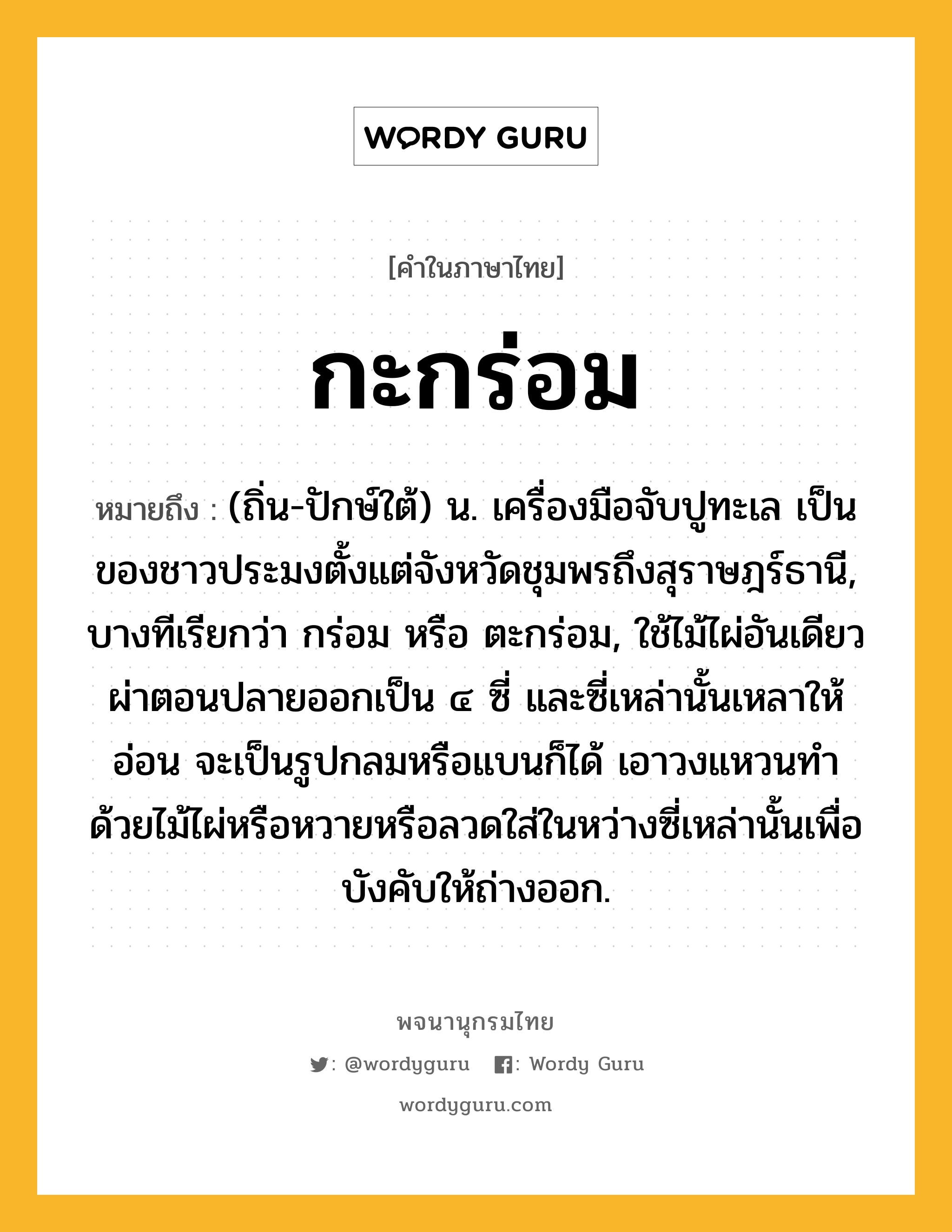 กะกร่อม ความหมาย หมายถึงอะไร?, คำในภาษาไทย กะกร่อม หมายถึง (ถิ่น-ปักษ์ใต้) น. เครื่องมือจับปูทะเล เป็นของชาวประมงตั้งแต่จังหวัดชุมพรถึงสุราษฎร์ธานี, บางทีเรียกว่า กร่อม หรือ ตะกร่อม, ใช้ไม้ไผ่อันเดียวผ่าตอนปลายออกเป็น ๔ ซี่ และซี่เหล่านั้นเหลาให้อ่อน จะเป็นรูปกลมหรือแบนก็ได้ เอาวงแหวนทําด้วยไม้ไผ่หรือหวายหรือลวดใส่ในหว่างซี่เหล่านั้นเพื่อบังคับให้ถ่างออก.