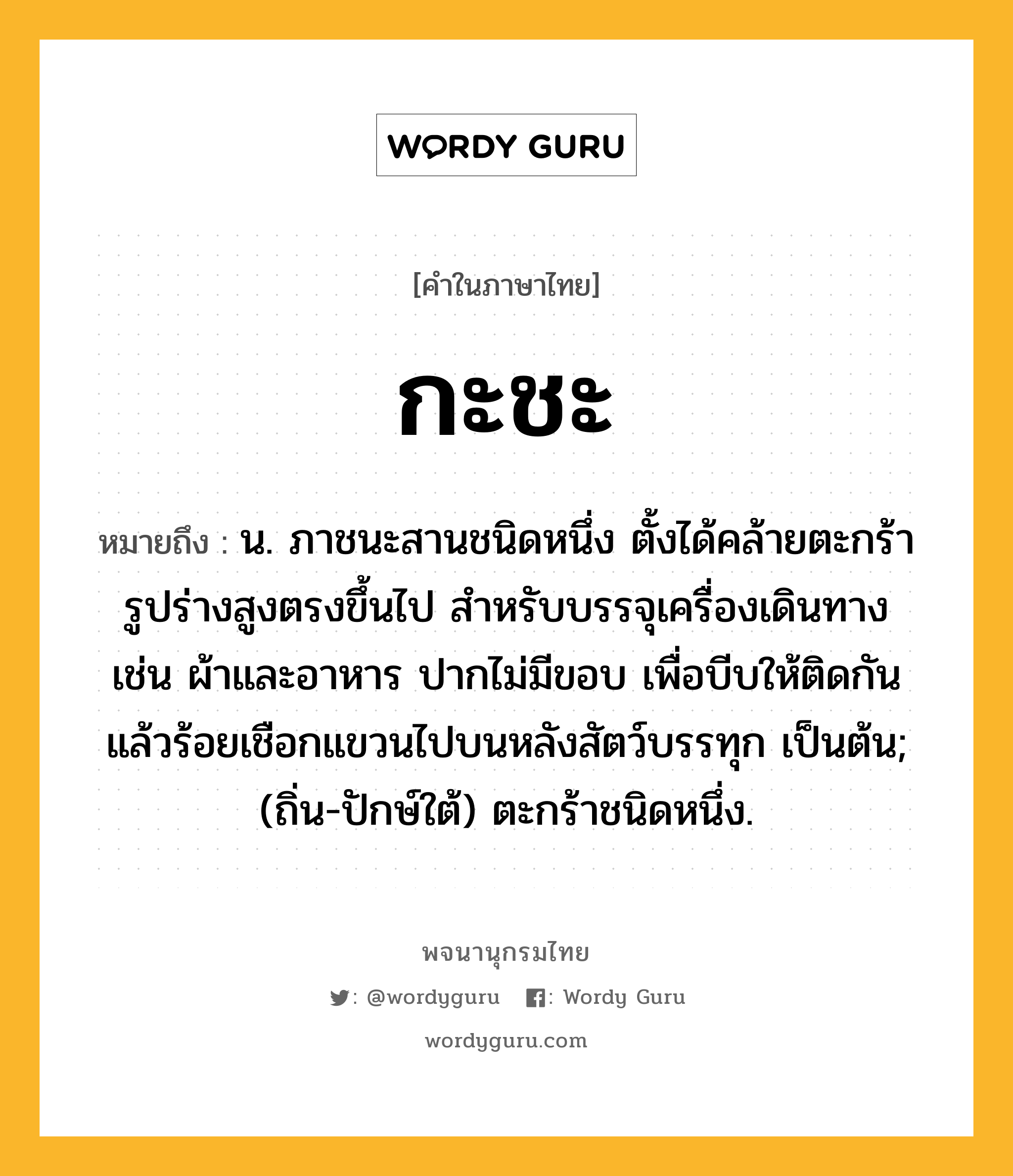 กะชะ ความหมาย หมายถึงอะไร?, คำในภาษาไทย กะชะ หมายถึง น. ภาชนะสานชนิดหนึ่ง ตั้งได้คล้ายตะกร้า รูปร่างสูงตรงขึ้นไป สําหรับบรรจุเครื่องเดินทาง เช่น ผ้าและอาหาร ปากไม่มีขอบ เพื่อบีบให้ติดกันแล้วร้อยเชือกแขวนไปบนหลังสัตว์บรรทุก เป็นต้น; (ถิ่น-ปักษ์ใต้) ตะกร้าชนิดหนึ่ง.