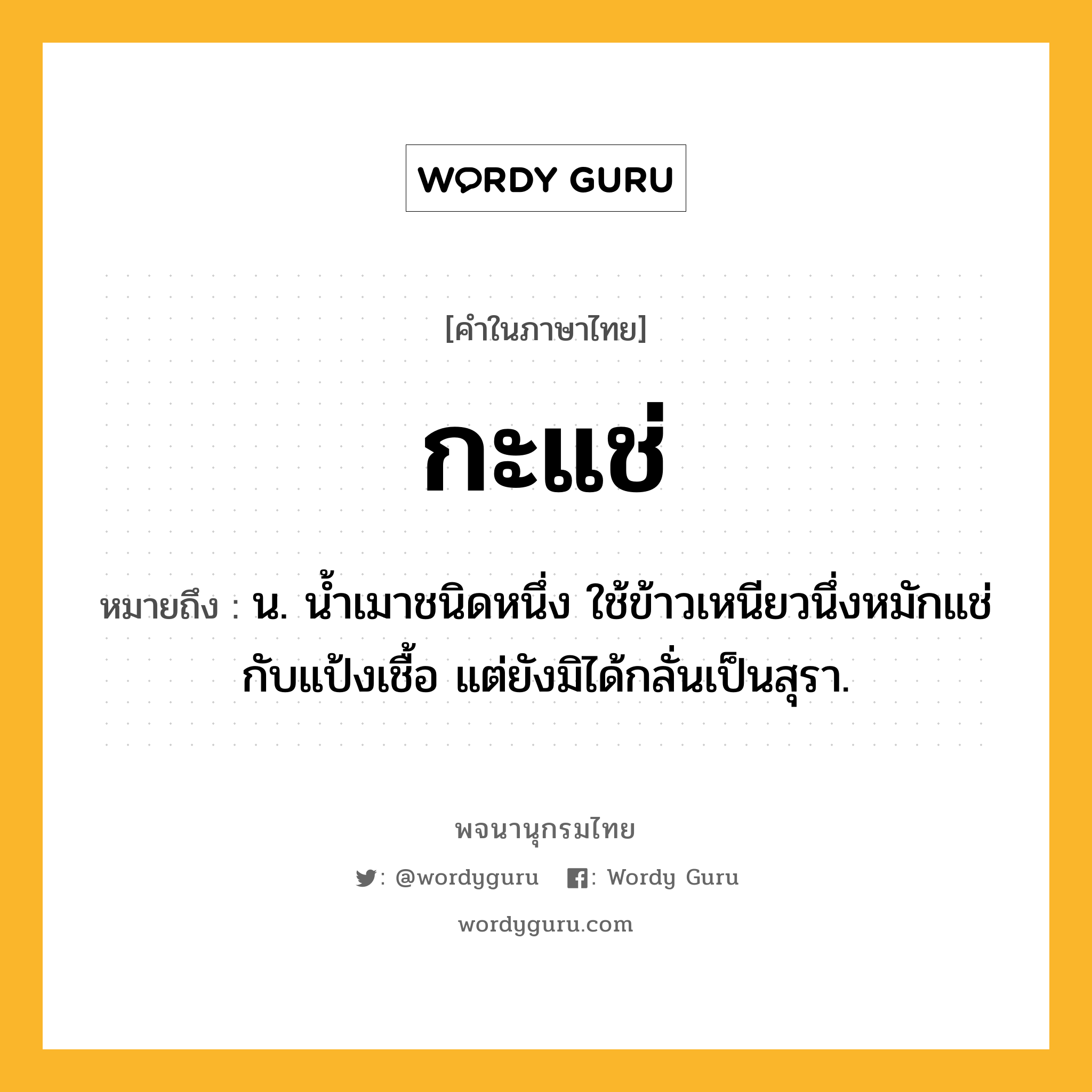 กะแช่ ความหมาย หมายถึงอะไร?, คำในภาษาไทย กะแช่ หมายถึง น. นํ้าเมาชนิดหนึ่ง ใช้ข้าวเหนียวนึ่งหมักแช่กับแป้งเชื้อ แต่ยังมิได้กลั่นเป็นสุรา.