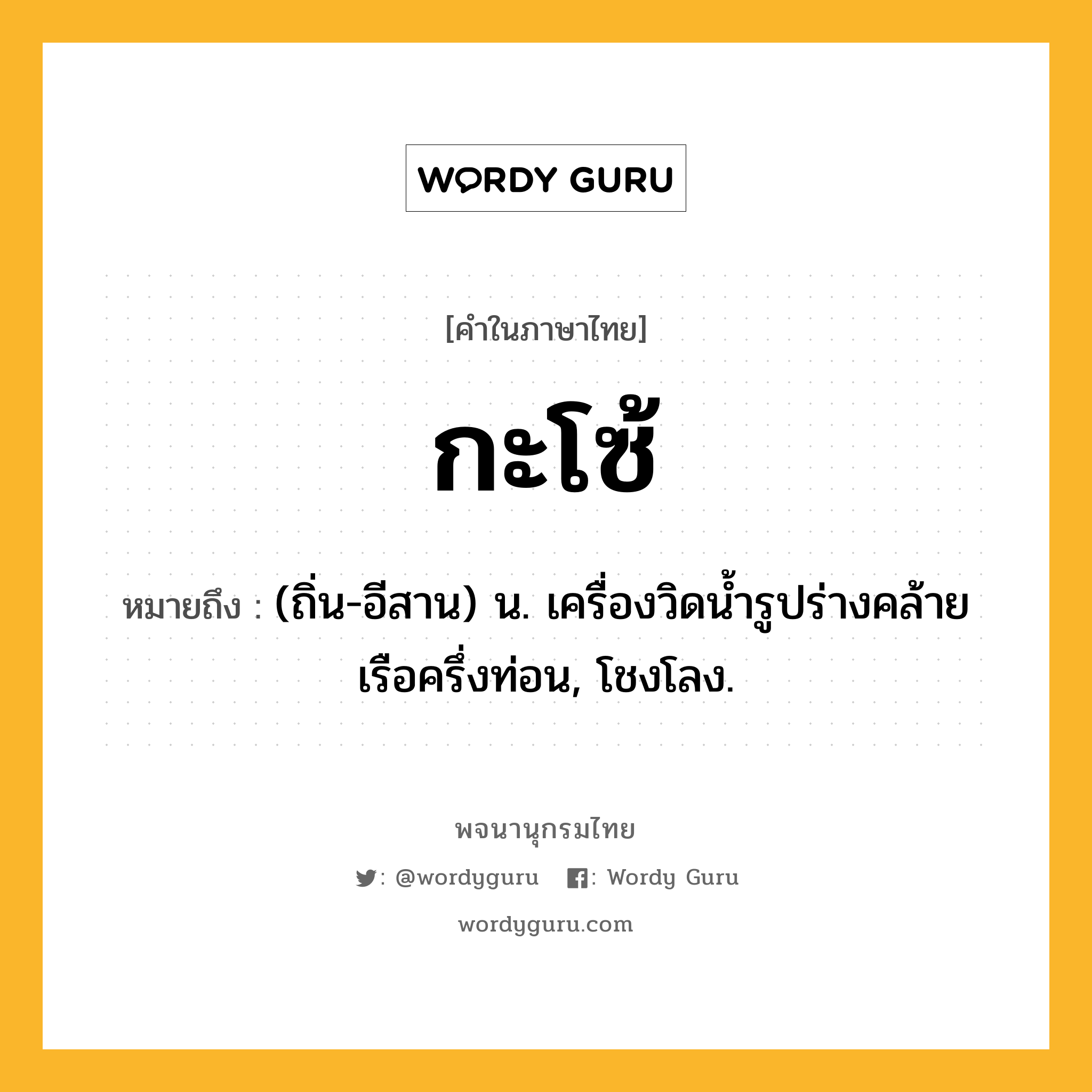 กะโซ้ ความหมาย หมายถึงอะไร?, คำในภาษาไทย กะโซ้ หมายถึง (ถิ่น-อีสาน) น. เครื่องวิดนํ้ารูปร่างคล้ายเรือครึ่งท่อน, โชงโลง.