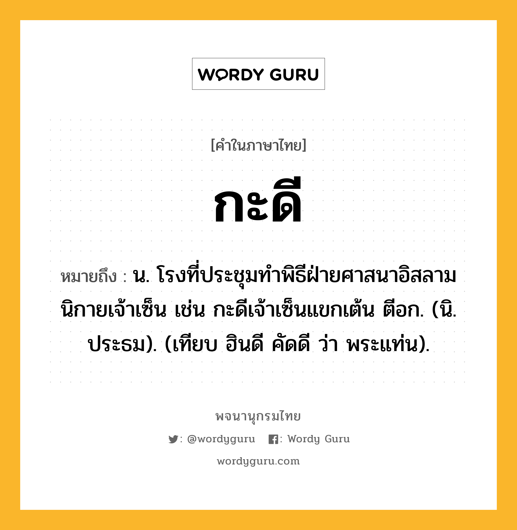 กะดี ความหมาย หมายถึงอะไร?, คำในภาษาไทย กะดี หมายถึง น. โรงที่ประชุมทําพิธีฝ่ายศาสนาอิสลาม นิกายเจ้าเซ็น เช่น กะดีเจ้าเซ็นแขกเต้น ตีอก. (นิ. ประธม). (เทียบ ฮินดี คัดดี ว่า พระแท่น).