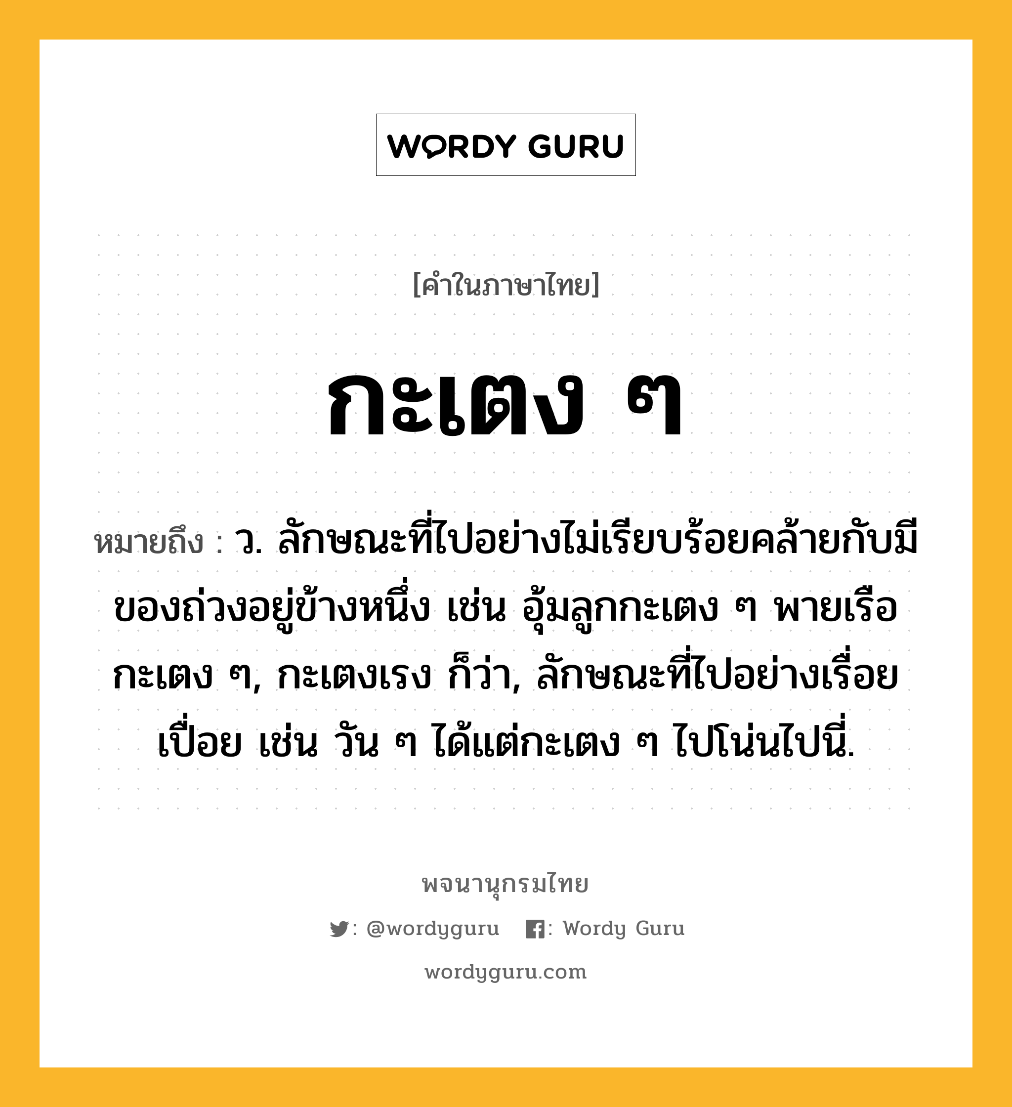 กะเตง ๆ ความหมาย หมายถึงอะไร?, คำในภาษาไทย กะเตง ๆ หมายถึง ว. ลักษณะที่ไปอย่างไม่เรียบร้อยคล้ายกับมีของถ่วงอยู่ข้างหนึ่ง เช่น อุ้มลูกกะเตง ๆ พายเรือกะเตง ๆ, กะเตงเรง ก็ว่า, ลักษณะที่ไปอย่างเรื่อยเปื่อย เช่น วัน ๆ ได้แต่กะเตง ๆ ไปโน่นไปนี่.