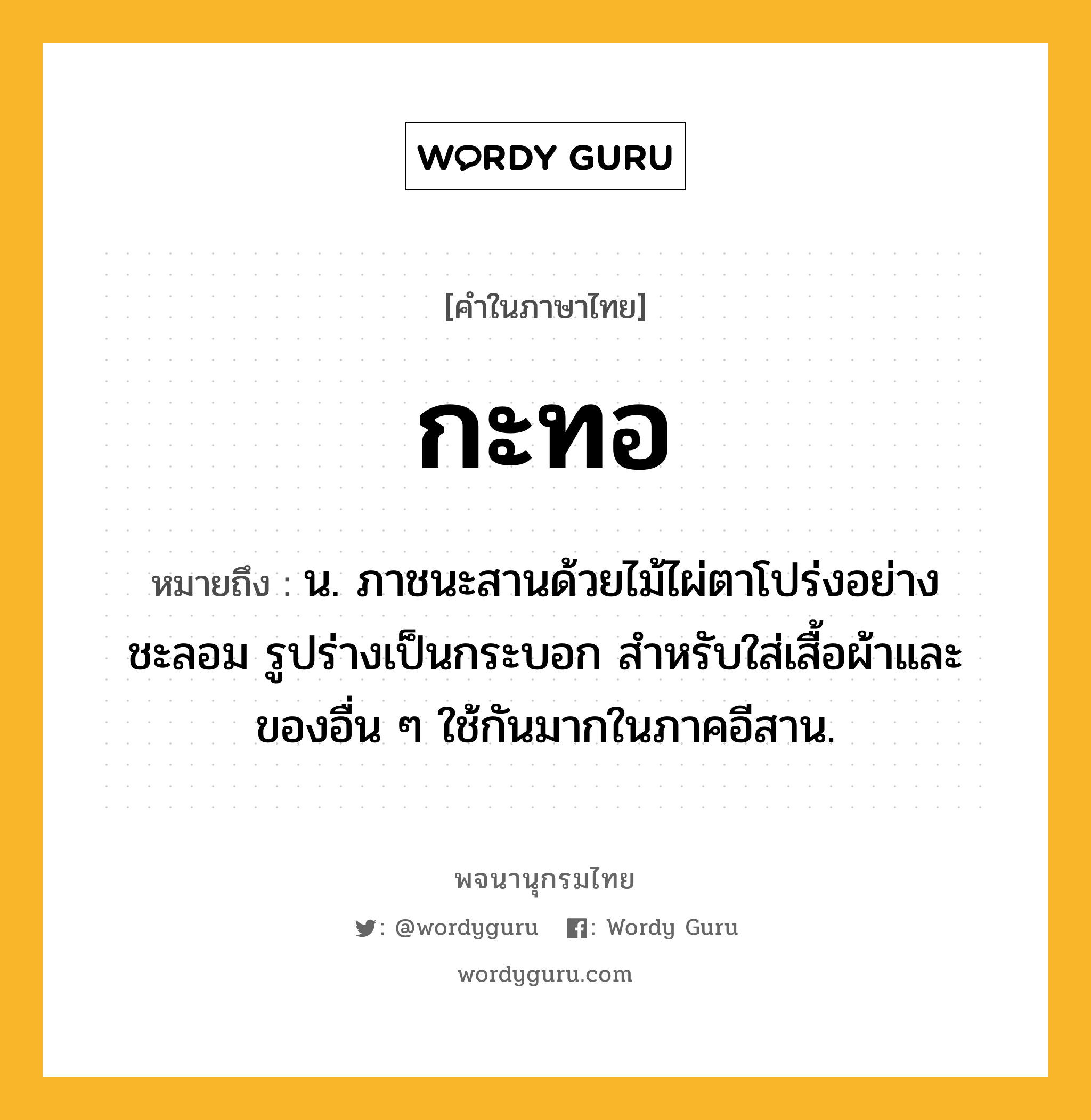 กะทอ ความหมาย หมายถึงอะไร?, คำในภาษาไทย กะทอ หมายถึง น. ภาชนะสานด้วยไม้ไผ่ตาโปร่งอย่างชะลอม รูปร่างเป็นกระบอก สําหรับใส่เสื้อผ้าและของอื่น ๆ ใช้กันมากในภาคอีสาน.