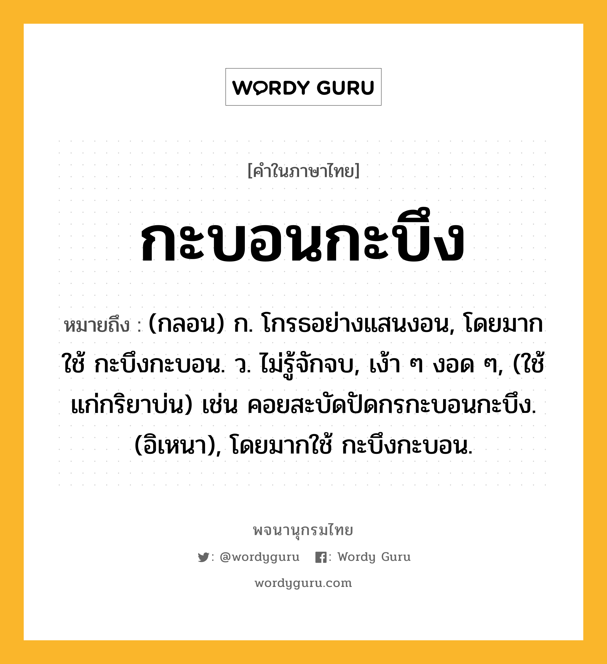 กะบอนกะบึง ความหมาย หมายถึงอะไร?, คำในภาษาไทย กะบอนกะบึง หมายถึง (กลอน) ก. โกรธอย่างแสนงอน, โดยมากใช้ กะบึงกะบอน. ว. ไม่รู้จักจบ, เง้า ๆ งอด ๆ, (ใช้แก่กริยาบ่น) เช่น คอยสะบัดปัดกรกะบอนกะบึง. (อิเหนา), โดยมากใช้ กะบึงกะบอน.