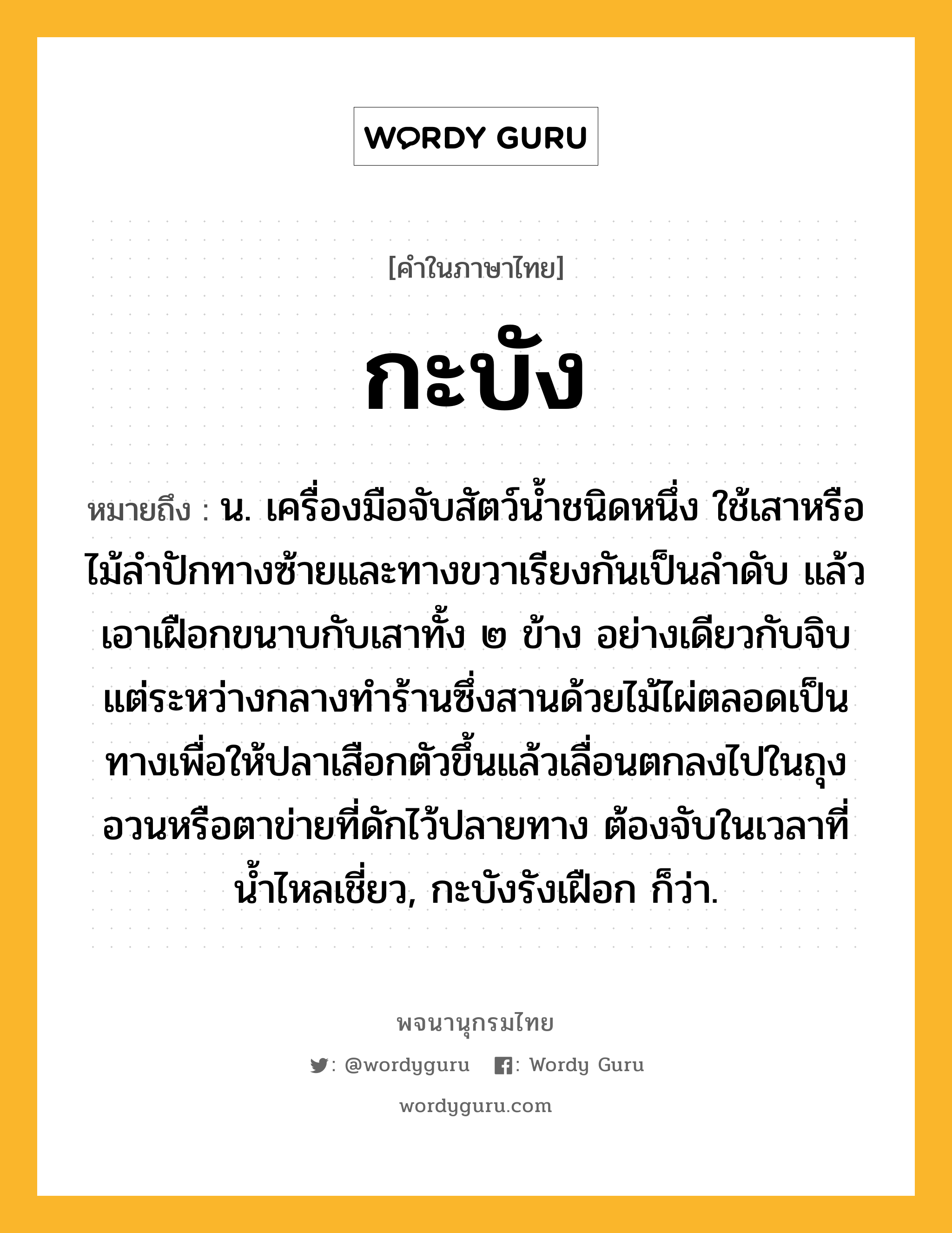 กะบัง ความหมาย หมายถึงอะไร?, คำในภาษาไทย กะบัง หมายถึง น. เครื่องมือจับสัตว์นํ้าชนิดหนึ่ง ใช้เสาหรือไม้ลําปักทางซ้ายและทางขวาเรียงกันเป็นลําดับ แล้วเอาเฝือกขนาบกับเสาทั้ง ๒ ข้าง อย่างเดียวกับจิบ แต่ระหว่างกลางทําร้านซึ่งสานด้วยไม้ไผ่ตลอดเป็นทางเพื่อให้ปลาเสือกตัวขึ้นแล้วเลื่อนตกลงไปในถุงอวนหรือตาข่ายที่ดักไว้ปลายทาง ต้องจับในเวลาที่นํ้าไหลเชี่ยว, กะบังรังเฝือก ก็ว่า.