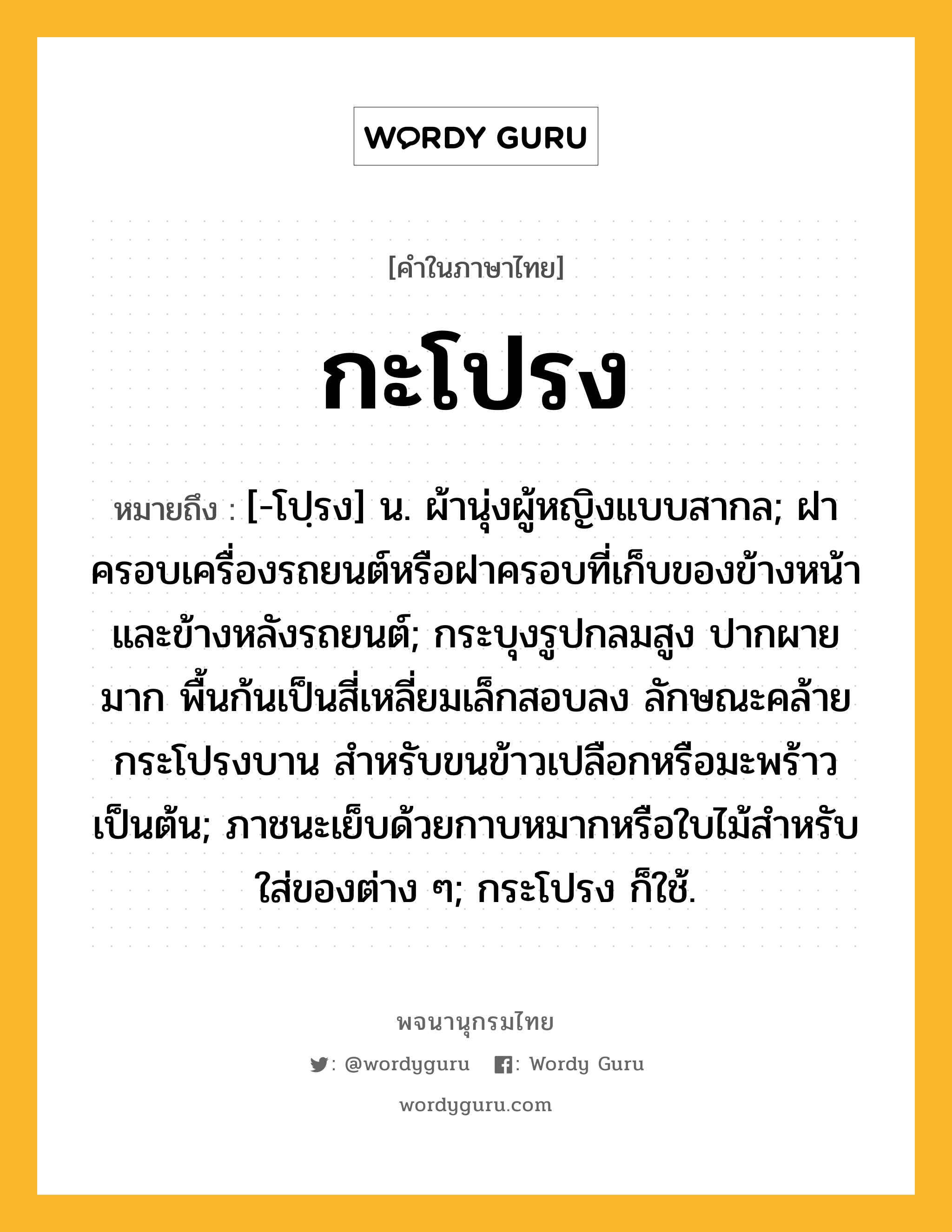 กะโปรง ความหมาย หมายถึงอะไร?, คำในภาษาไทย กะโปรง หมายถึง [-โปฺรง] น. ผ้านุ่งผู้หญิงแบบสากล; ฝาครอบเครื่องรถยนต์หรือฝาครอบที่เก็บของข้างหน้าและข้างหลังรถยนต์; กระบุงรูปกลมสูง ปากผายมาก พื้นก้นเป็นสี่เหลี่ยมเล็กสอบลง ลักษณะคล้ายกระโปรงบาน สำหรับขนข้าวเปลือกหรือมะพร้าวเป็นต้น; ภาชนะเย็บด้วยกาบหมากหรือใบไม้สำหรับใส่ของต่าง ๆ; กระโปรง ก็ใช้.