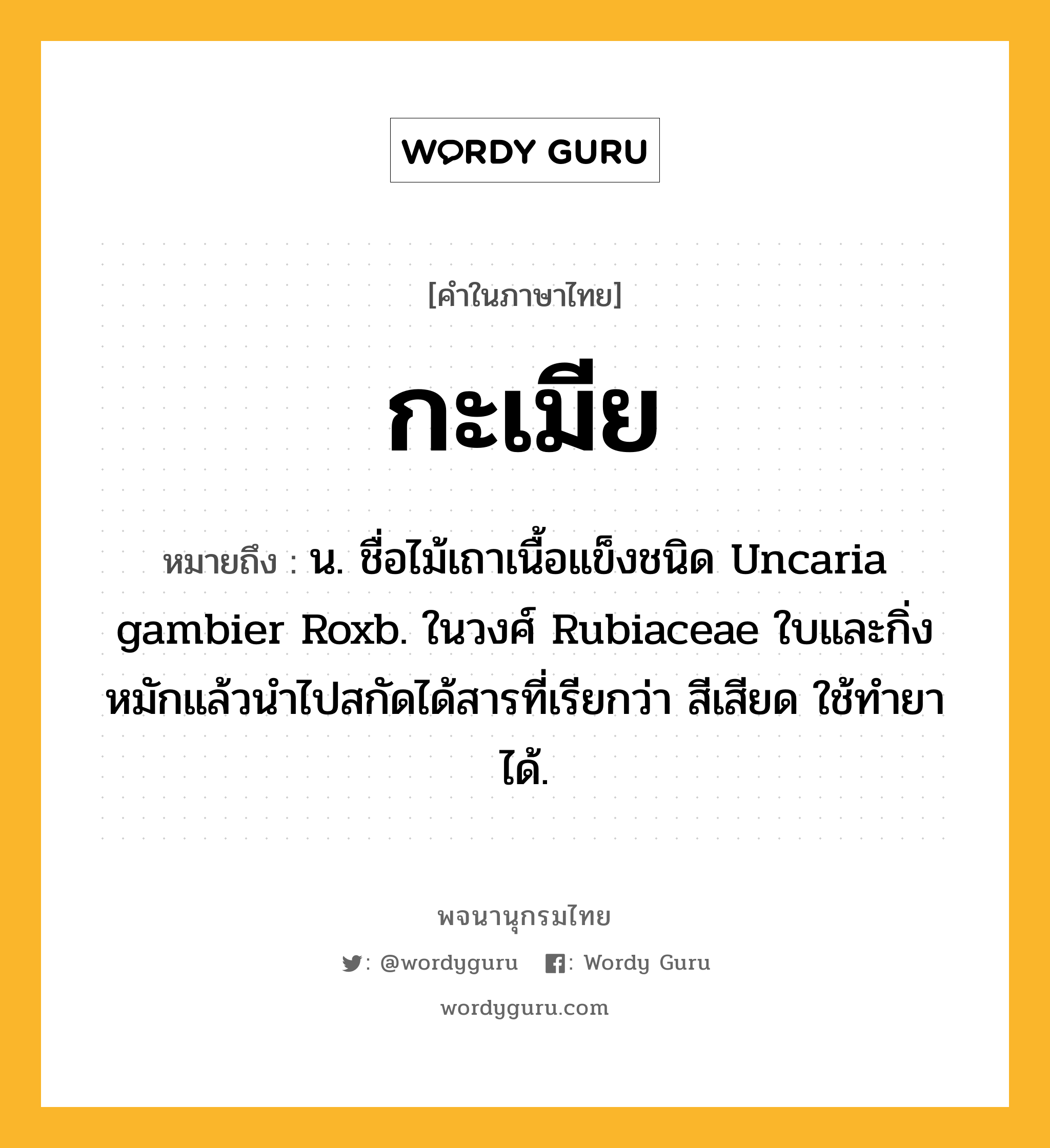 กะเมีย ความหมาย หมายถึงอะไร?, คำในภาษาไทย กะเมีย หมายถึง น. ชื่อไม้เถาเนื้อแข็งชนิด Uncaria gambier Roxb. ในวงศ์ Rubiaceae ใบและกิ่งหมักแล้วนําไปสกัดได้สารที่เรียกว่า สีเสียด ใช้ทํายาได้.