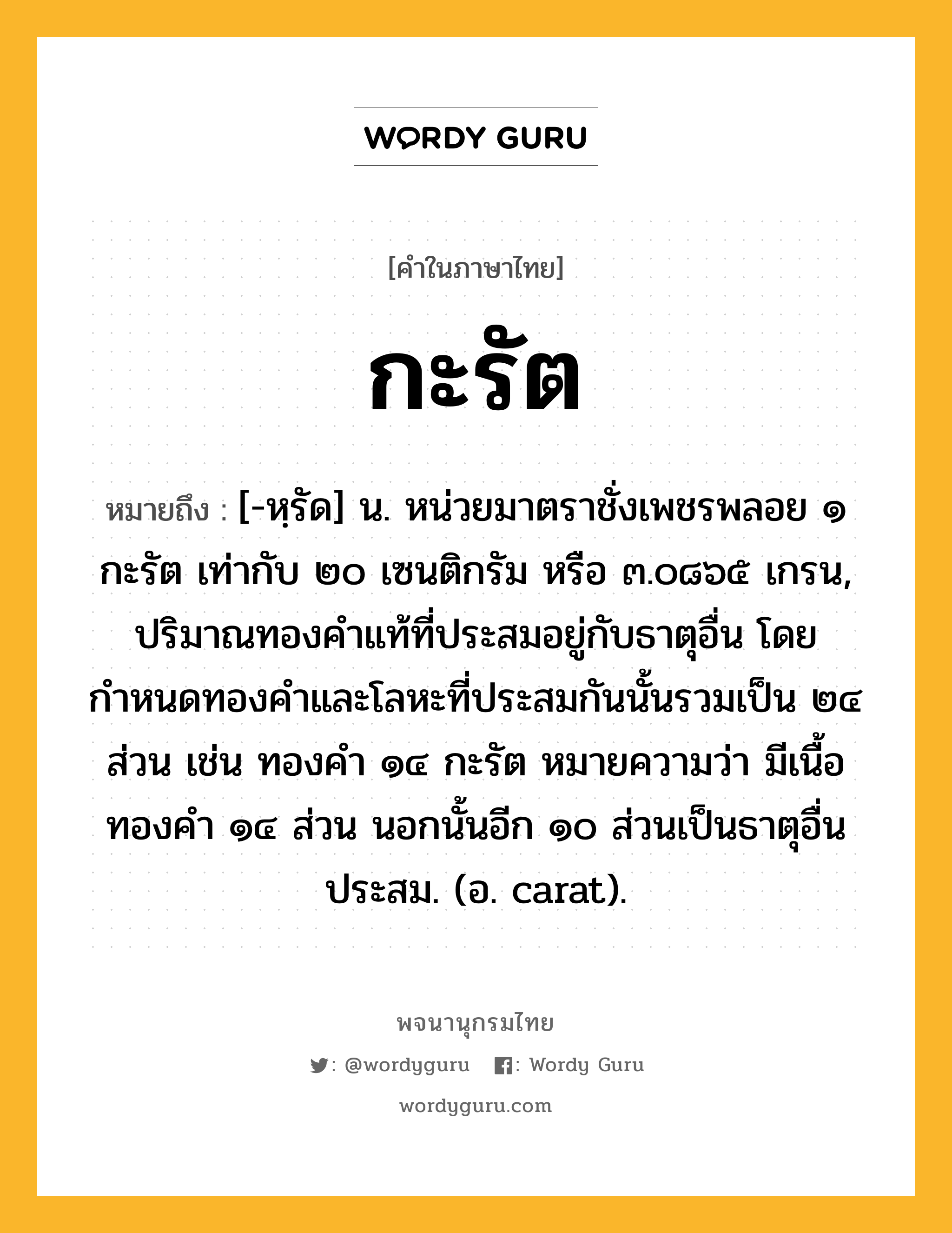 กะรัต ความหมาย หมายถึงอะไร?, คำในภาษาไทย กะรัต หมายถึง [-หฺรัด] น. หน่วยมาตราชั่งเพชรพลอย ๑ กะรัต เท่ากับ ๒๐ เซนติกรัม หรือ ๓.๐๘๖๕ เกรน, ปริมาณทองคําแท้ที่ประสมอยู่กับธาตุอื่น โดยกำหนดทองคำและโลหะที่ประสมกันนั้นรวมเป็น ๒๔ ส่วน เช่น ทองคํา ๑๔ กะรัต หมายความว่า มีเนื้อทองคํา ๑๔ ส่วน นอกนั้นอีก ๑๐ ส่วนเป็นธาตุอื่นประสม. (อ. carat).