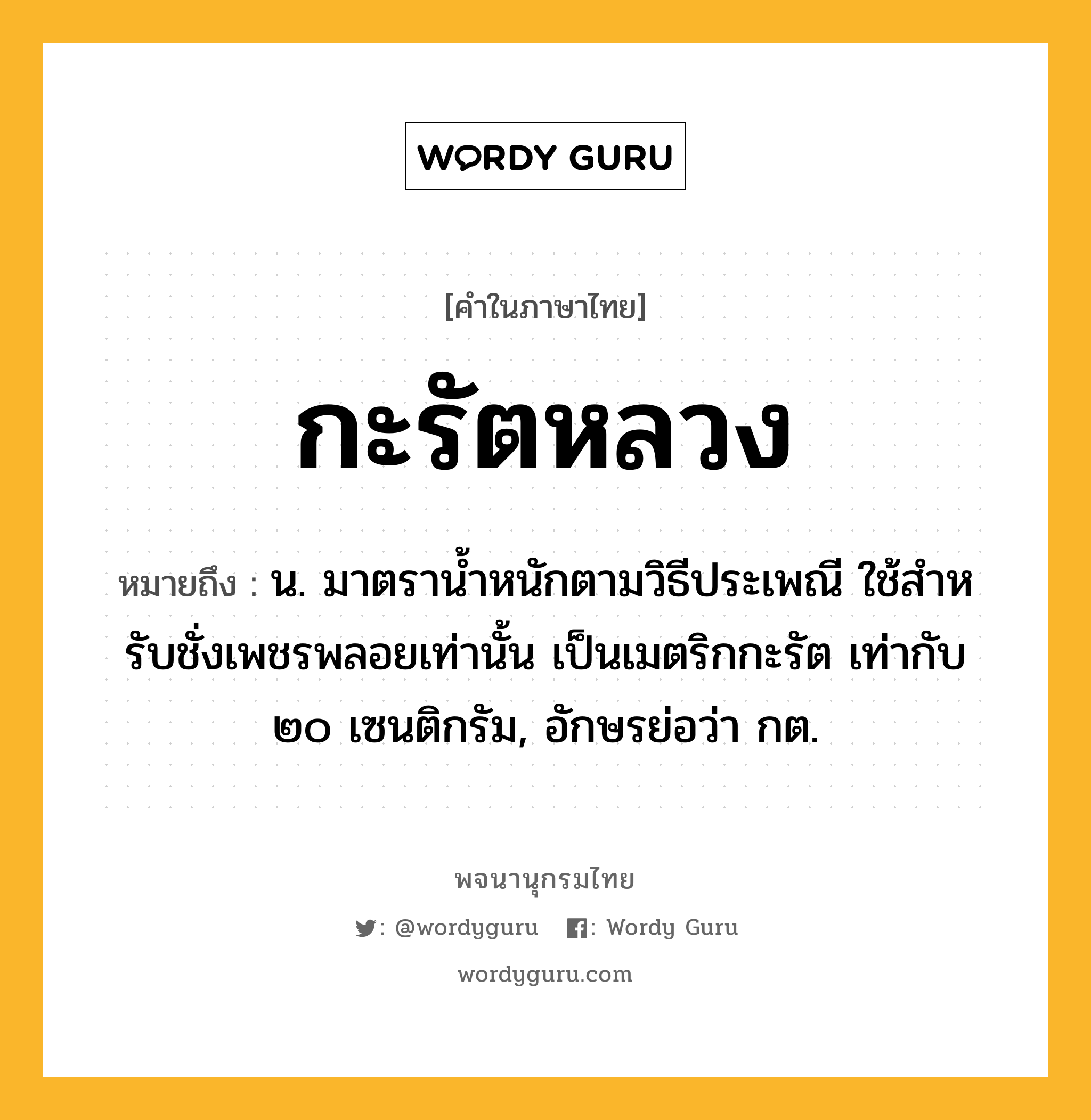 กะรัตหลวง ความหมาย หมายถึงอะไร?, คำในภาษาไทย กะรัตหลวง หมายถึง น. มาตรานํ้าหนักตามวิธีประเพณี ใช้สําหรับชั่งเพชรพลอยเท่านั้น เป็นเมตริกกะรัต เท่ากับ ๒๐ เซนติกรัม, อักษรย่อว่า กต.