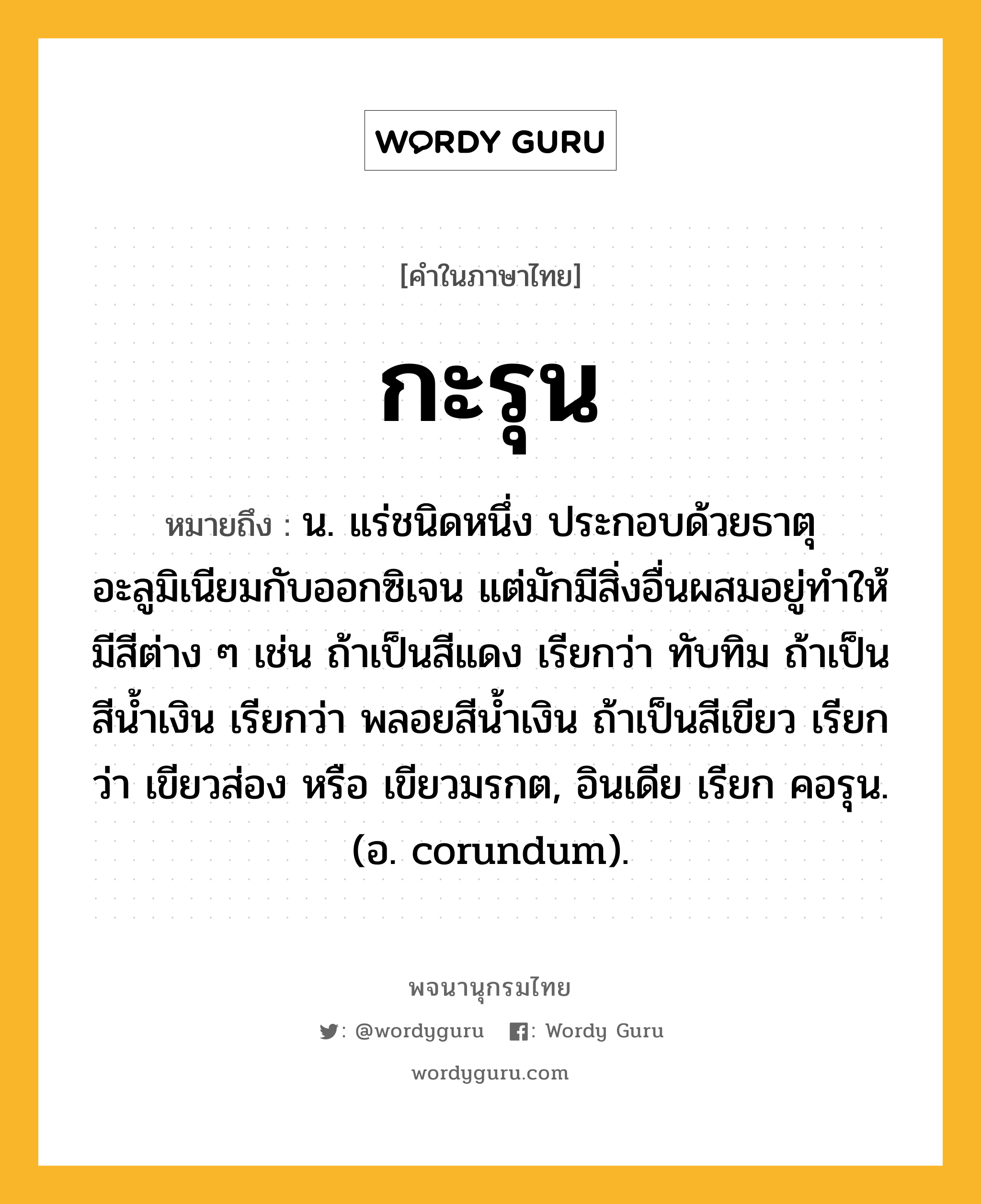 กะรุน ความหมาย หมายถึงอะไร?, คำในภาษาไทย กะรุน หมายถึง น. แร่ชนิดหนึ่ง ประกอบด้วยธาตุอะลูมิเนียมกับออกซิเจน แต่มักมีสิ่งอื่นผสมอยู่ทําให้มีสีต่าง ๆ เช่น ถ้าเป็นสีแดง เรียกว่า ทับทิม ถ้าเป็นสีนํ้าเงิน เรียกว่า พลอยสีนํ้าเงิน ถ้าเป็นสีเขียว เรียกว่า เขียวส่อง หรือ เขียวมรกต, อินเดีย เรียก คอรุน. (อ. corundum).