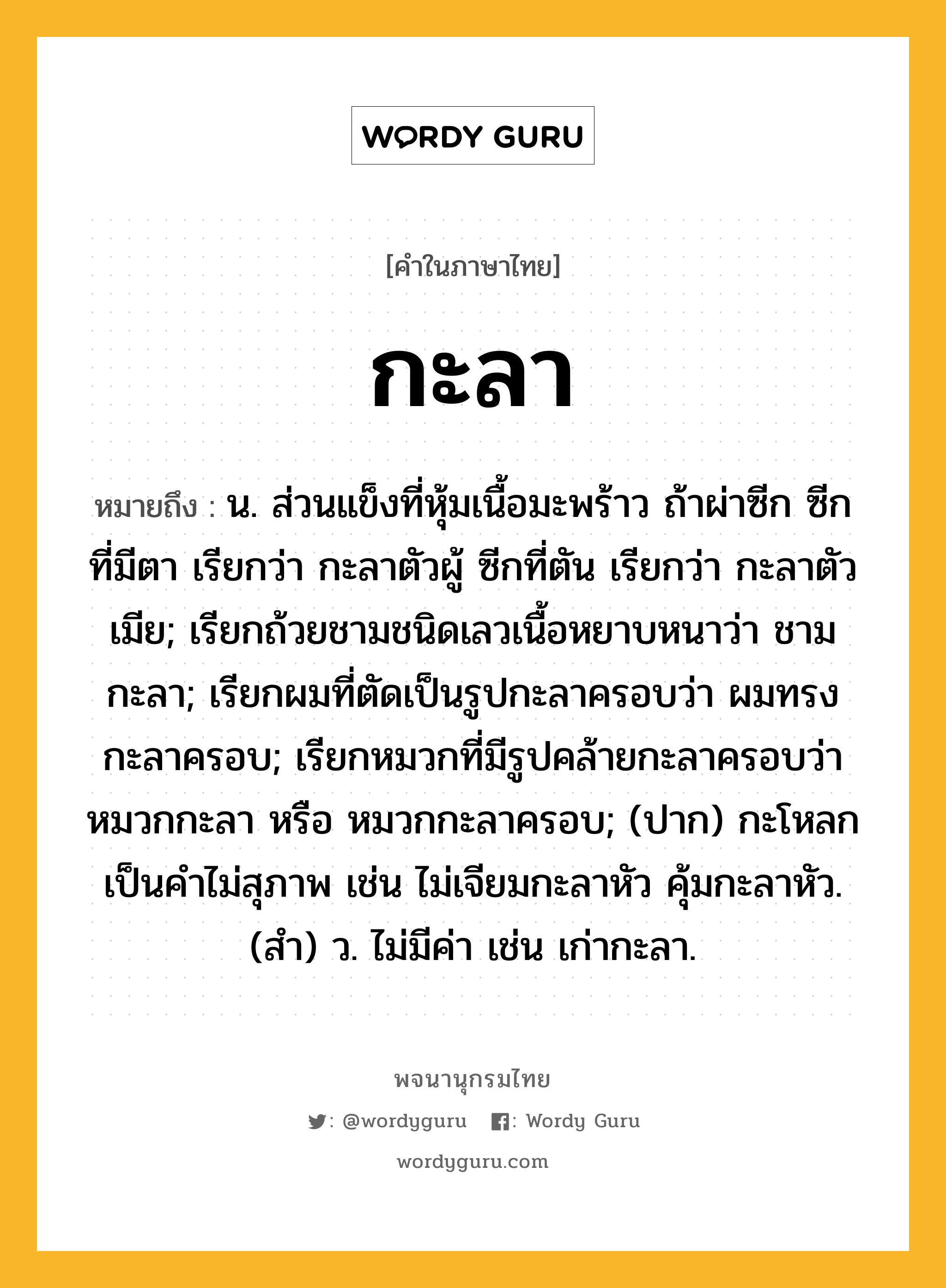 กะลา ความหมาย หมายถึงอะไร?, คำในภาษาไทย กะลา หมายถึง น. ส่วนแข็งที่หุ้มเนื้อมะพร้าว ถ้าผ่าซีก ซีกที่มีตา เรียกว่า กะลาตัวผู้ ซีกที่ตัน เรียกว่า กะลาตัวเมีย; เรียกถ้วยชามชนิดเลวเนื้อหยาบหนาว่า ชามกะลา; เรียกผมที่ตัดเป็นรูปกะลาครอบว่า ผมทรงกะลาครอบ; เรียกหมวกที่มีรูปคล้ายกะลาครอบว่า หมวกกะลา หรือ หมวกกะลาครอบ; (ปาก) กะโหลก เป็นคําไม่สุภาพ เช่น ไม่เจียมกะลาหัว คุ้มกะลาหัว. (สํา) ว. ไม่มีค่า เช่น เก่ากะลา.