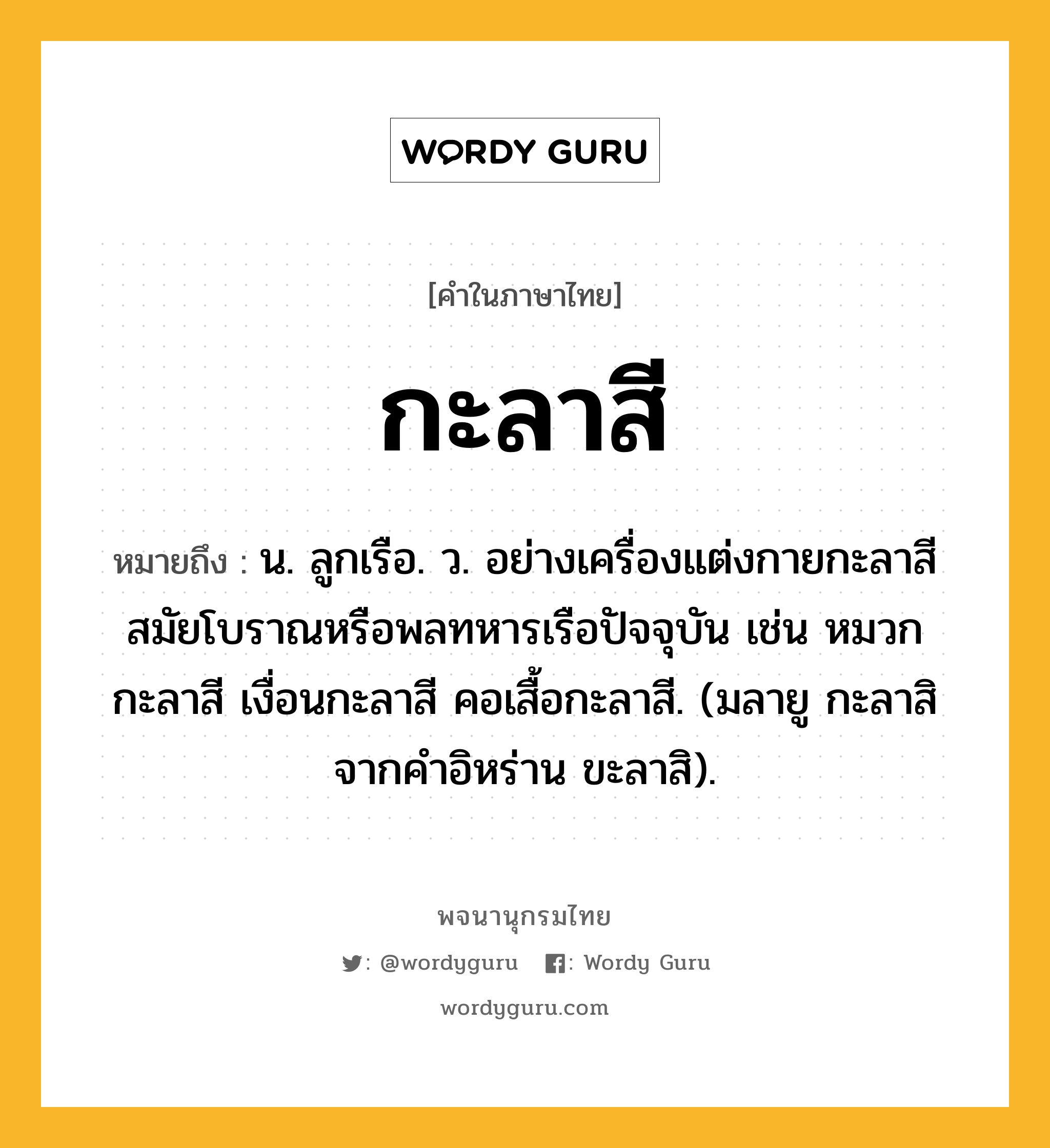 กะลาสี ความหมาย หมายถึงอะไร?, คำในภาษาไทย กะลาสี หมายถึง น. ลูกเรือ. ว. อย่างเครื่องแต่งกายกะลาสีสมัยโบราณหรือพลทหารเรือปัจจุบัน เช่น หมวกกะลาสี เงื่อนกะลาสี คอเสื้อกะลาสี. (มลายู กะลาสิ จากคำอิหร่าน ขะลาสิ).