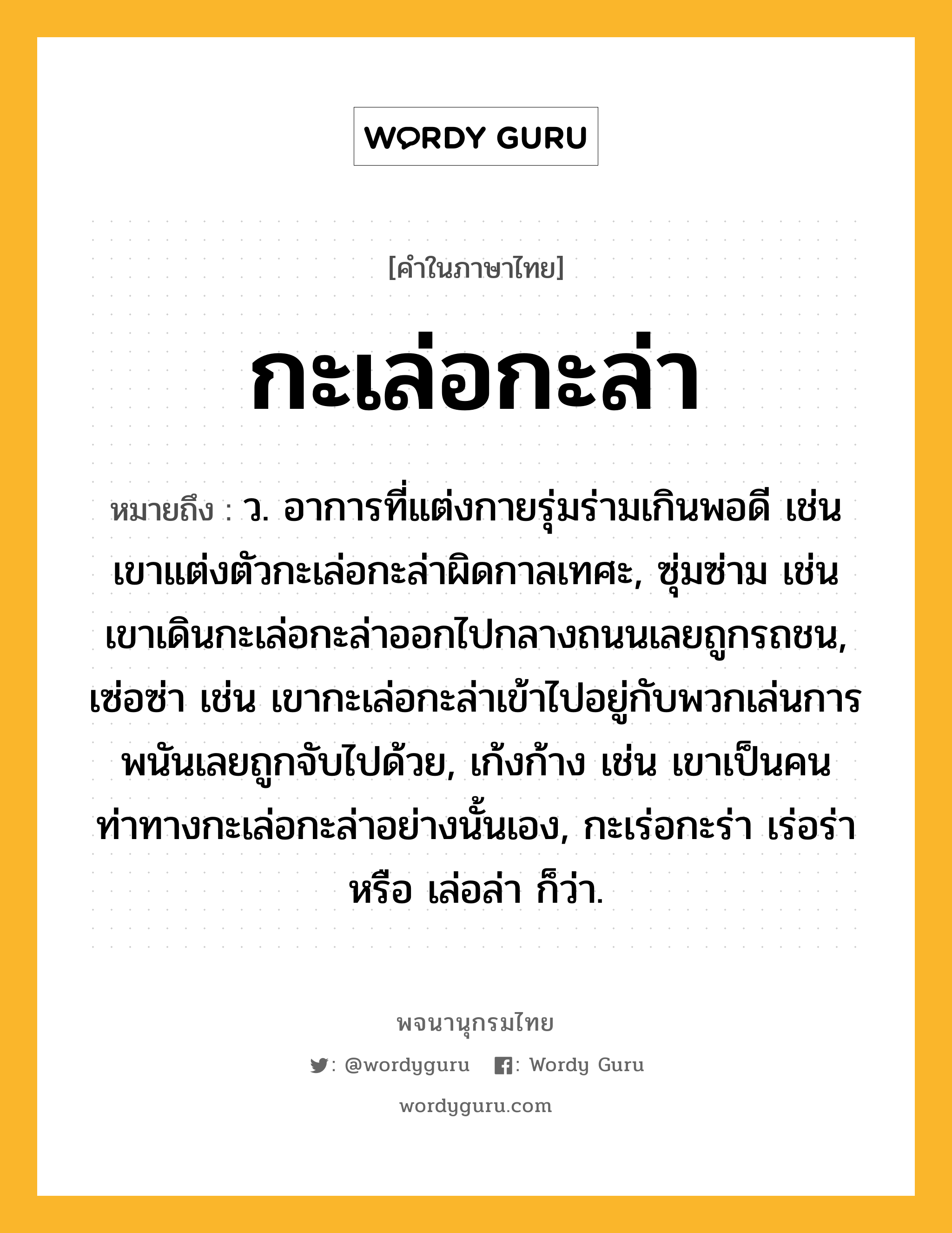 กะเล่อกะล่า ความหมาย หมายถึงอะไร?, คำในภาษาไทย กะเล่อกะล่า หมายถึง ว. อาการที่แต่งกายรุ่มร่ามเกินพอดี เช่น เขาแต่งตัวกะเล่อกะล่าผิดกาลเทศะ, ซุ่มซ่าม เช่น เขาเดินกะเล่อกะล่าออกไปกลางถนนเลยถูกรถชน, เซ่อซ่า เช่น เขากะเล่อกะล่าเข้าไปอยู่กับพวกเล่นการพนันเลยถูกจับไปด้วย, เก้งก้าง เช่น เขาเป็นคนท่าทางกะเล่อกะล่าอย่างนั้นเอง, กะเร่อกะร่า เร่อร่า หรือ เล่อล่า ก็ว่า.