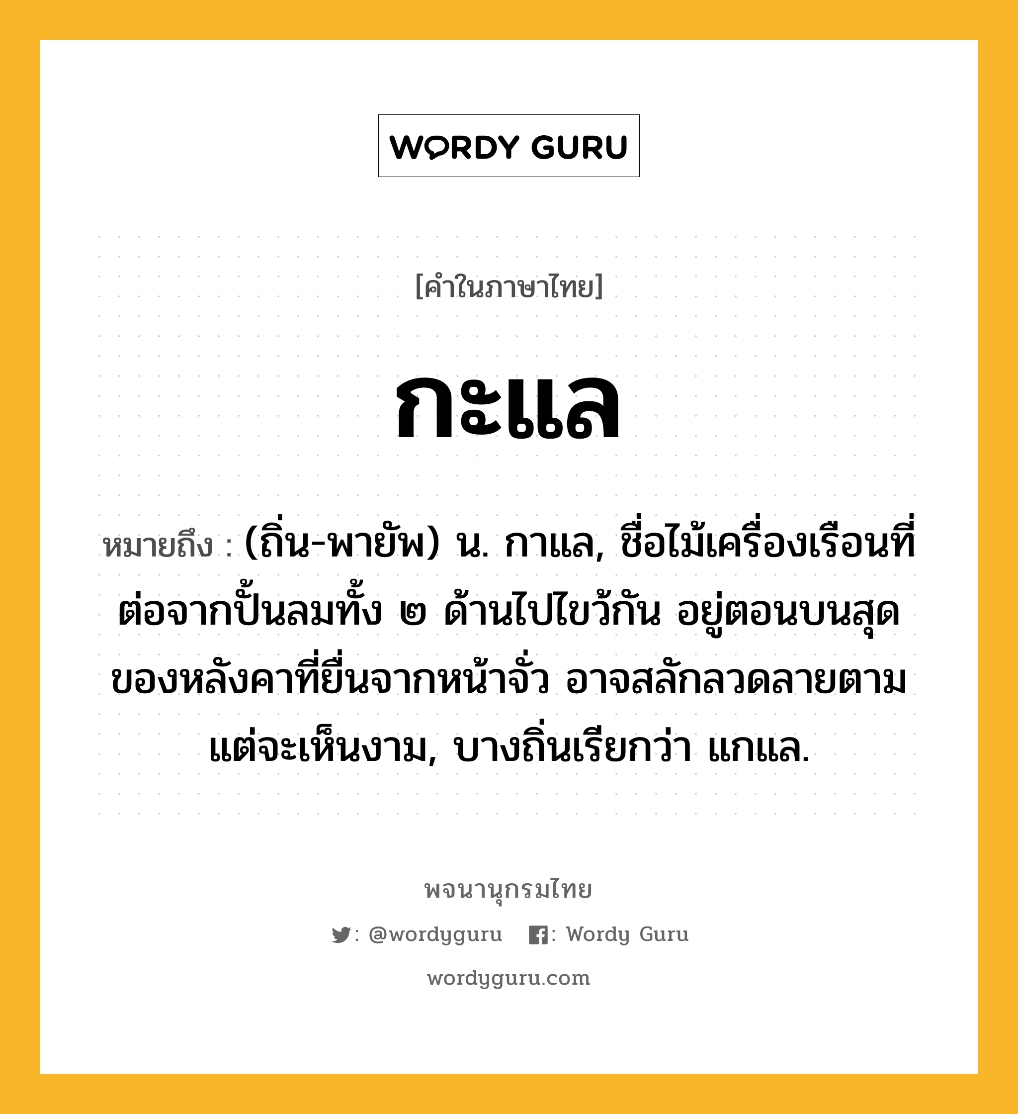 กะแล ความหมาย หมายถึงอะไร?, คำในภาษาไทย กะแล หมายถึง (ถิ่น-พายัพ) น. กาแล, ชื่อไม้เครื่องเรือนที่ต่อจากปั้นลมทั้ง ๒ ด้านไปไขว้กัน อยู่ตอนบนสุดของหลังคาที่ยื่นจากหน้าจั่ว อาจสลักลวดลายตามแต่จะเห็นงาม, บางถิ่นเรียกว่า แกแล.