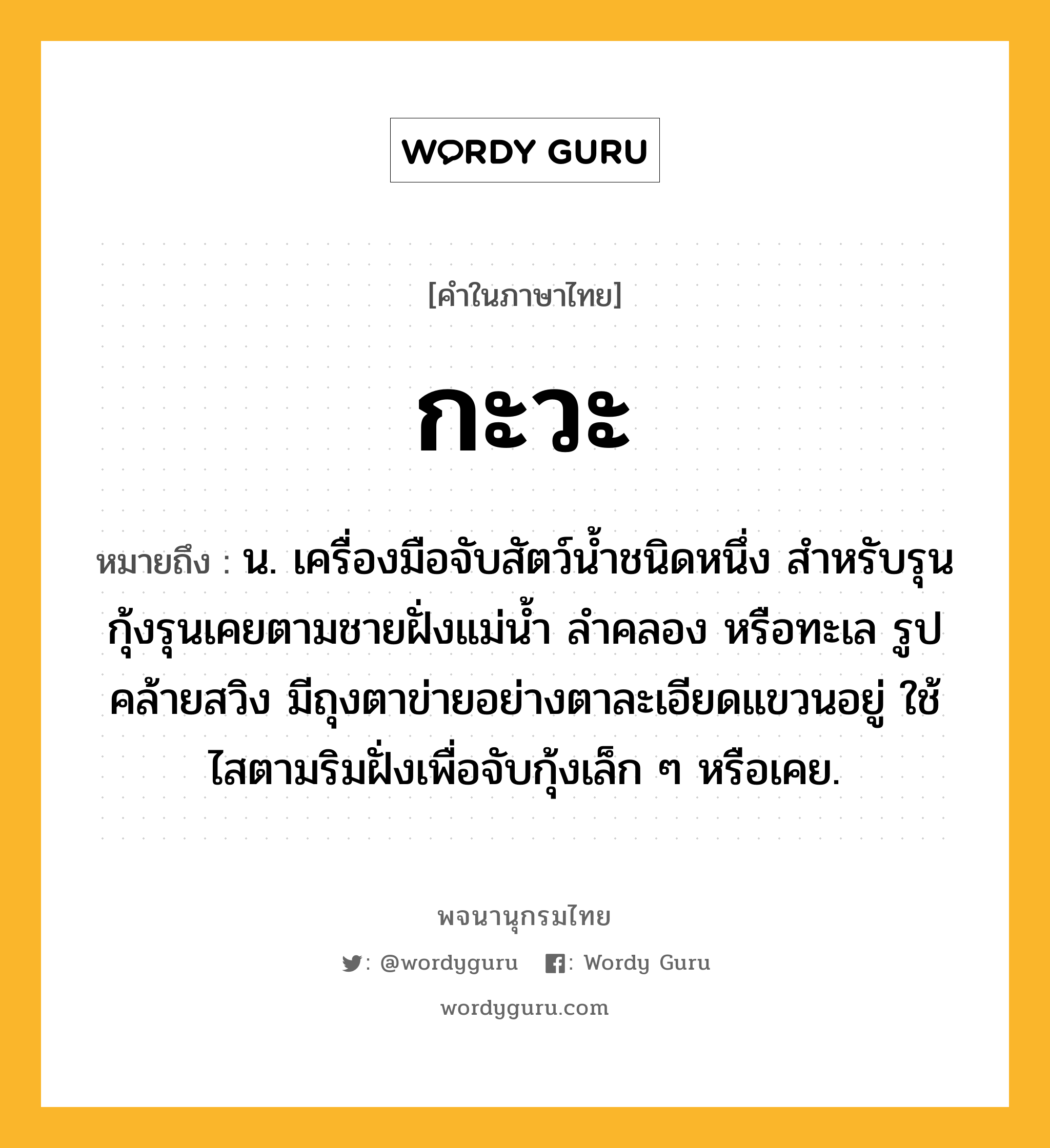 กะวะ ความหมาย หมายถึงอะไร?, คำในภาษาไทย กะวะ หมายถึง น. เครื่องมือจับสัตว์นํ้าชนิดหนึ่ง สําหรับรุนกุ้งรุนเคยตามชายฝั่งแม่นํ้า ลําคลอง หรือทะเล รูปคล้ายสวิง มีถุงตาข่ายอย่างตาละเอียดแขวนอยู่ ใช้ไสตามริมฝั่งเพื่อจับกุ้งเล็ก ๆ หรือเคย.