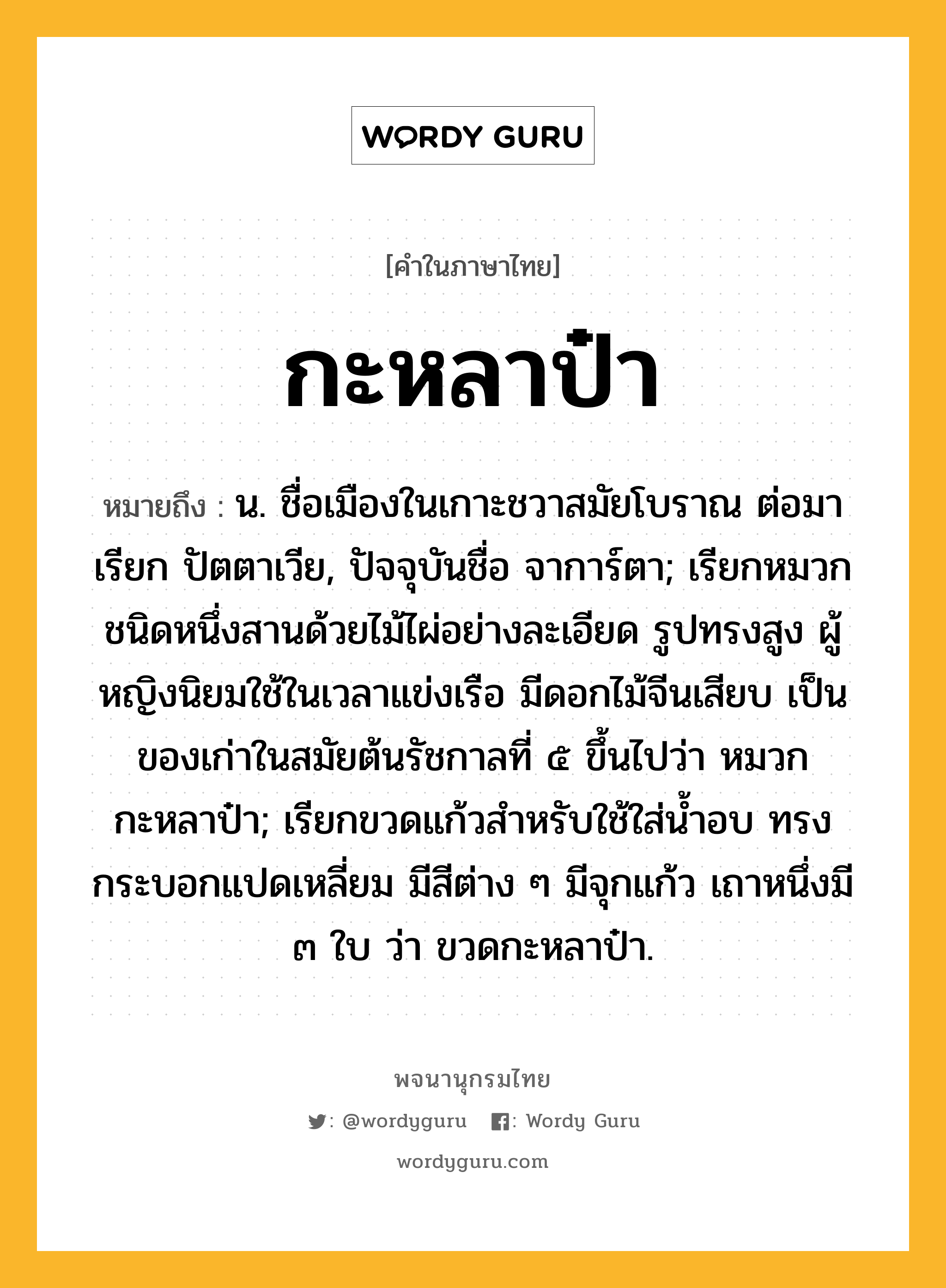 กะหลาป๋า ความหมาย หมายถึงอะไร?, คำในภาษาไทย กะหลาป๋า หมายถึง น. ชื่อเมืองในเกาะชวาสมัยโบราณ ต่อมาเรียก ปัตตาเวีย, ปัจจุบันชื่อ จาการ์ตา; เรียกหมวกชนิดหนึ่งสานด้วยไม้ไผ่อย่างละเอียด รูปทรงสูง ผู้หญิงนิยมใช้ในเวลาแข่งเรือ มีดอกไม้จีนเสียบ เป็นของเก่าในสมัยต้นรัชกาลที่ ๕ ขึ้นไปว่า หมวกกะหลาป๋า; เรียกขวดแก้วสำหรับใช้ใส่น้ำอบ ทรงกระบอกแปดเหลี่ยม มีสีต่าง ๆ มีจุกแก้ว เถาหนึ่งมี ๓ ใบ ว่า ขวดกะหลาป๋า.