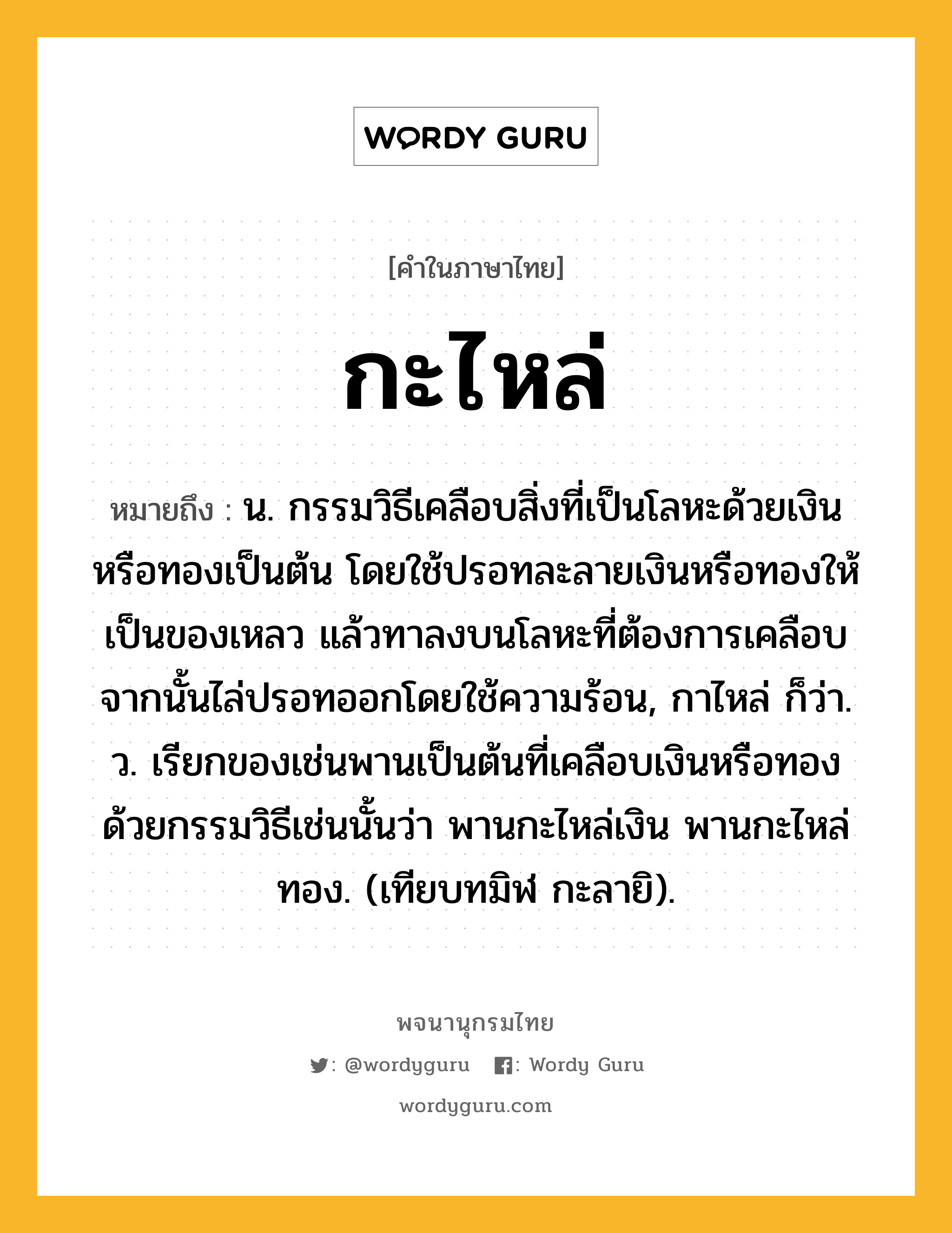 กะไหล่ ความหมาย หมายถึงอะไร?, คำในภาษาไทย กะไหล่ หมายถึง น. กรรมวิธีเคลือบสิ่งที่เป็นโลหะด้วยเงินหรือทองเป็นต้น โดยใช้ปรอทละลายเงินหรือทองให้เป็นของเหลว แล้วทาลงบนโลหะที่ต้องการเคลือบ จากนั้นไล่ปรอทออกโดยใช้ความร้อน, กาไหล่ ก็ว่า. ว. เรียกของเช่นพานเป็นต้นที่เคลือบเงินหรือทองด้วยกรรมวิธีเช่นนั้นว่า พานกะไหล่เงิน พานกะไหล่ทอง. (เทียบทมิฬ กะลายิ).