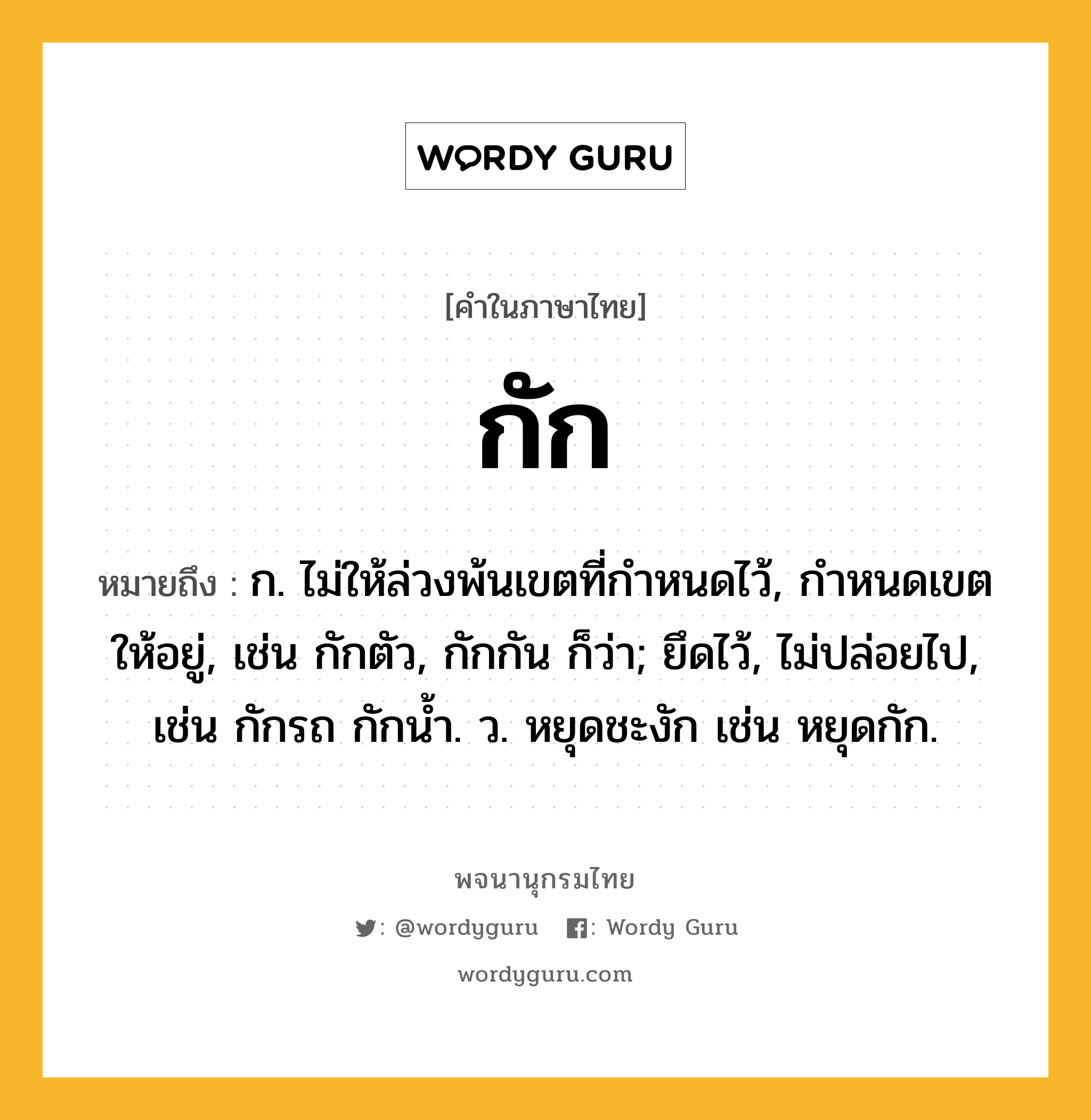 กัก ความหมาย หมายถึงอะไร?, คำในภาษาไทย กัก หมายถึง ก. ไม่ให้ล่วงพ้นเขตที่กําหนดไว้, กำหนดเขตให้อยู่, เช่น กักตัว, กักกัน ก็ว่า; ยึดไว้, ไม่ปล่อยไป, เช่น กักรถ กักนํ้า. ว. หยุดชะงัก เช่น หยุดกัก.