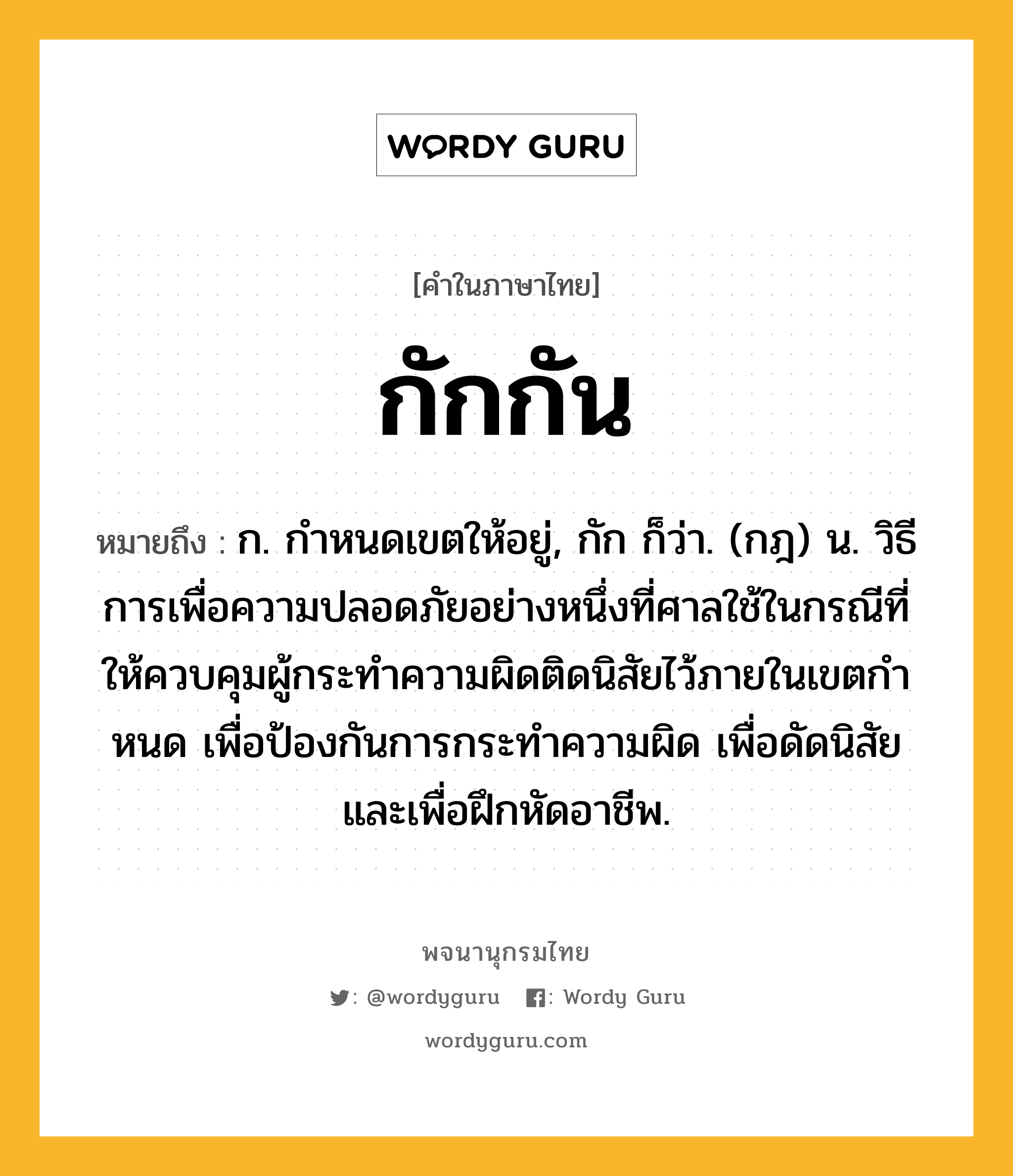 กักกัน ความหมาย หมายถึงอะไร?, คำในภาษาไทย กักกัน หมายถึง ก. กําหนดเขตให้อยู่, กัก ก็ว่า. (กฎ) น. วิธีการเพื่อความปลอดภัยอย่างหนึ่งที่ศาลใช้ในกรณีที่ให้ควบคุมผู้กระทําความผิดติดนิสัยไว้ภายในเขตกําหนด เพื่อป้องกันการกระทําความผิด เพื่อดัดนิสัย และเพื่อฝึกหัดอาชีพ.